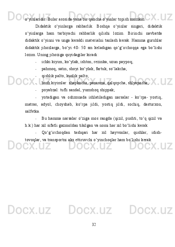 o‘yinlaridir. Bular asosida yana bir qancha o‘yinlar topish mumkin.
Didaktik   o‘yinlarga   rahbarlik.   Boshqa   o‘yinlar   singari,   didaktik
o‘yinlarga   ham   tarbiyachi   rahbarlik   qilishi   lozim.   Birinchi   navbatda
didaktik   o‘yinni   va   unga   kerakli   materialni   tanlash   kerak.   Hamma   guruhlar
didaktik   jihozlarga,   bo‘yi   40-   50   sm   keladigan   qo‘g‘irchoqqa   ega   bo‘lishi
lozim. Uning jihoziga quyidagilar kiradi:
- ichki   kiyim ,  ko ‘ ylak ,  ishton ,  rezinka ,  uzun   paypoq ;
- pahmoq, satin, shoyi ko‘ylak, fartuk, so‘lakcha;
- qishlik palto, kuzlik palto;
- bosh kiyimlar: shapkacha, panasma, qalqopcha, shlyapacha;
- poyabzal: tufli sandal, yumshoq shippak;
- yotadigan   va   oshxonada   ishlatiladigan   narsalar   -   ko‘rpa-   yostiq,
matras,   adyol,   choyshab,   ko‘rpa   jildi,   yostiq   jildi,   sochiq,   dasturxon,
salfetka.
- Bu   hamma   narsalar   o‘ziga   mos   rangda   (qizil,   pushti,   to‘q   qizil   va
h.k.) har xil sifatli gazmoldan tikilgan va nomi har xil bo‘lishi kerak.
- Qo‘g‘irchoqdan   tashqari   har   xil   hayvonlar,   qushlar,   idish-
tovoqlar, va transportni aks ettiruvchi o‘yinchoqlar ham bo‘lishi kerak.
32 