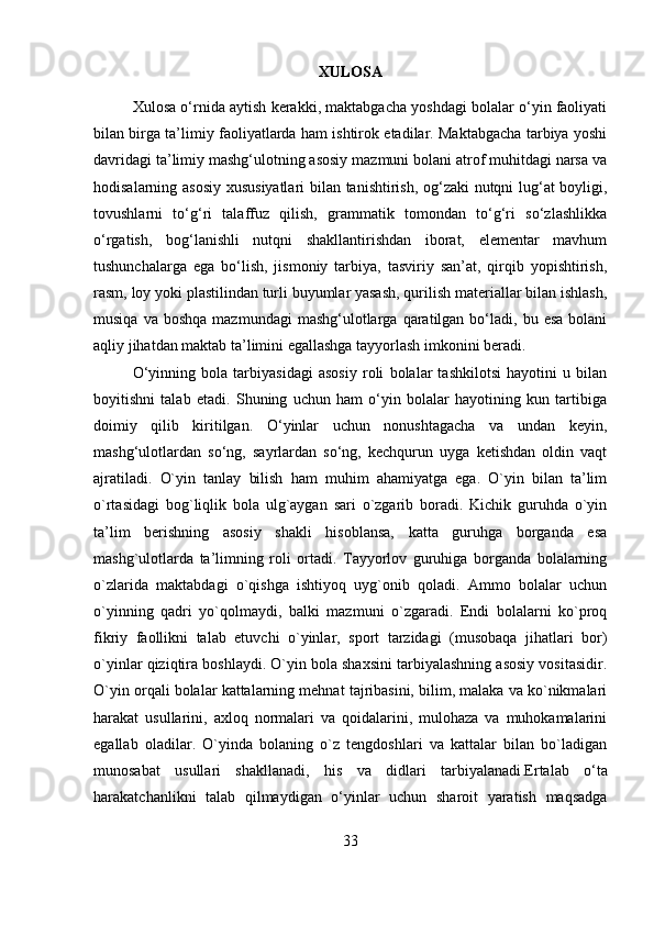 XULOSA 
Xulosa o‘rnida aytish kerakki, maktabgacha yoshdagi bolalar o‘yin faoliyati
bilan birga ta’limiy faoliyatlarda ham ishtirok etadilar. Maktabgacha tarbiya yoshi
davridagi ta’limiy mashg‘ulotning asosiy mazmuni bolani atrof muhitdagi narsa va
hodisalarning asosiy xususiyatlari  bilan tanishtirish, og‘zaki nutqni lug‘at boyligi,
tovushlarni   to‘g‘ri   talaffuz   qilish,   grammatik   tomondan   to‘g‘ri   so‘zlashlikka
o‘rgatish,   bog‘lanishli   nutqni   shakllantirishdan   iborat,   elementar   mavhum
tushunchalarga   ega   bo‘lish,   jismoniy   tarbiya,   tasviriy   san’at,   qirqib   yopishtirish,
rasm, loy yoki plastilindan turli buyumlar yasash, qurilish materiallar bilan ishlash,
musiqa  va  boshqa  mazmundagi  mashg‘ulotlarga  qaratilgan  bo‘ladi,  bu  esa  bolani
aqliy jihatdan maktab ta’limini egallashga tayyorlash imkonini beradi. 
O‘yinning   bola   tarbiyasidagi   asosiy   roli   bolalar   tashkilotsi   hayotini   u   bilan
boyitishni   talab   etadi.   Shuning   uchun   ham   o‘yin   bolalar   hayotining   kun   tartibiga
doimiy   qilib   kiritilgan.   O‘yinlar   uchun   nonushtagacha   va   undan   keyin,
mashg‘ulotlardan   so‘ng,   sayrlardan   so‘ng,   kechqurun   uyga   ketishdan   oldin   vaqt
ajratiladi.   O`yin   tanlay   bilish   ham   muhim   ahamiyatga   ega.   O`yin   bilan   ta’lim
o`rtasidagi   bog`liqlik   bola   ulg`aygan   sari   o`zgarib   boradi.   Kichik   guruhda   o`yin
ta’lim   berishning   asosiy   shakli   hisoblansa,   katta   guruhga   borganda   esa
mashg`ulotlarda   ta’limning   roli   ortadi.   Tayyorlov   guruhiga   borganda   bolalarning
o`zlarida   maktabdagi   o`qishga   ishtiyoq   uyg`onib   qoladi.   Ammo   bolalar   uchun
o`yinning   qadri   yo`qolmaydi,   balki   mazmuni   o`zgaradi.   Endi   bolalarni   ko`proq
fikriy   faollikni   talab   etuvchi   o`yinlar,   sport   tarzidagi   (musobaqa   jihatlari   bor)
o`yinlar qiziqtira boshlaydi. O`yin bola shaxsini tarbiyalashning asosiy vositasidir.
O`yin orqali bolalar kattalarning mehnat tajribasini, bilim, malaka va ko`nikmalari
harakat   usullarini,   axloq   normalari   va   qoidalarini,   mulohaza   va   muhokamalarini
egallab   oladilar.   O`yinda   bolaning   o`z   tengdoshlari   va   kattalar   bilan   bo`ladigan
munosabat   usullari   shakllanadi,   his   va   didlari   tarbiyalanadi . Ertalab   o‘ta
harakatchanlikni   talab   qilmaydigan   o‘yinlar   uchun   sharoit   yaratish   maqsadga
33
