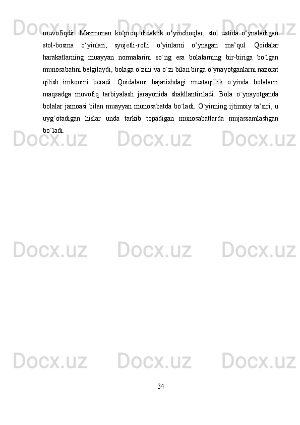 muvofiqdir.   Mazmunan   ko‘proq   didaktik   o‘yinchoqlar,   stol   ustida   o‘ynaladigan
stol-bosma   o‘yinlari,   syujetli-rolli   o‘yinlarni   o‘ynagan   ma’qul.   Qoidalar
harakatlarning   muayyan   normalarini   so`ng   esa   bolalarning   bir-biriga   bo`lgan
munosabatini belgilaydi, bolaga o`zini va o`zi bilan birga o`ynayotganlarni nazorat
qilish   imkonini   beradi.   Qoidalami   bajarishdagi   mustaqillik   o`yinda   bolalarni
maqsadga   muvofiq   tarbiyalash   jarayonida   shakllantiriladi.   Bola   o`ynayotganda
bolalar jamoasi  bilan muayyan munosabatda  bo`ladi. O`yinning ijtimoiy ta’siri, u
uyg`otadigan   hislar   unda   tarkib   topadigan   munosabatlarda   mujassamlashgan
bo`ladi. 
34 