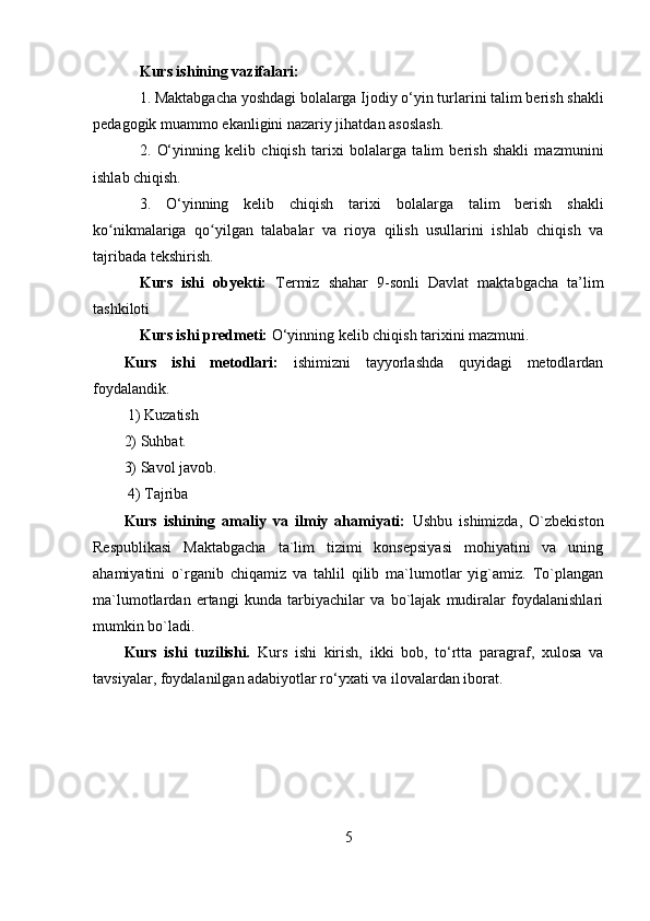 Kurs ishining vazifalari: 
1. M aktabgacha yoshdagi bolalarga  Ijodiy o‘yin turlarini  talim berish shakli
pedagogik muammo ekanligini nazariy jihatdan asoslash. 
2.   O‘yinning   kelib   chiqish   tarixi   bolalarga   talim   berish   shakli   mazmunini
ishlab chiqish. 
3.   O‘yinning   kelib   chiqish   tarixi   bolalarga   talim   berish   shakli
ko nikmalarigaʻ   qo yilgan   talabalar   va   rioya   qilish   usullarini   ishlab   chiqish   va	ʻ
tajribada tekshirish. 
Kurs   ishi   obyekti:   Termiz   shahar   9-sonli   Davlat   maktabgacha   ta’lim
tashkiloti 
Kurs ishi  predmeti:  O‘yinning kelib chiqish tarixini  mazmuni. 
Kurs   ishi   metodlari:   ishimizni   tayyorlashda   quyidagi   metodlardan
foydalandik.
  1) Kuzatish 
2) Suhbat. 
3) Savol javob.
  4) Tajriba
Kurs   ishining   amaliy   va   ilmiy   ahamiyati:   Ushbu   ishimizda,   O`zbekiston
Respublikasi   Maktabgacha   ta`lim   tizimi   konsepsiyasi   mohiyatini   va   uning
ahamiyatini   o`rganib   chiqamiz   va   tahlil   qilib   ma`lumotlar   yig`amiz.   To`plangan
ma`lumotlardan   ertangi   kunda   tarbiyachilar   va   bo`lajak   mudiralar   foydalanishlari
mumkin bo`ladi.
Kurs   ishi   tuzilishi.   Kurs   ishi   kirish,   ikki   bob,   to‘rtta   paragraf,   xulosa   va
tavsiyalar, foydalanilgan adabiyotlar ro‘yxati va ilovalardan iborat.
5 