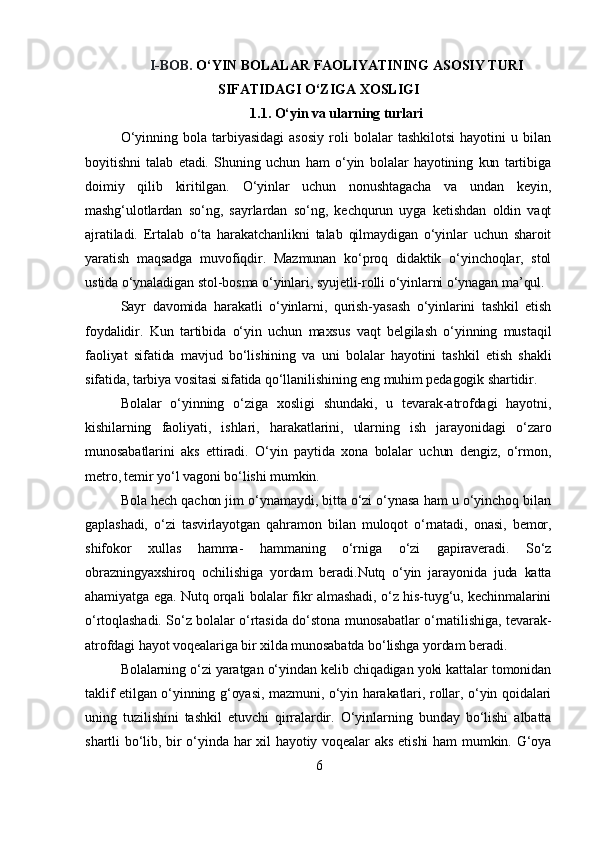 I-BOB.   O‘YIN BOLALAR FAOLIYATINING ASOSIY TURI
SIFATIDAGI O‘ZIGA XOSLIGI
1.1. O‘yin va ularning turlari
O‘yinning   bola   tarbiyasidagi   asosiy   roli   bolalar   tashkilotsi   hayotini   u   bilan
boyitishni   talab   etadi.   Shuning   uchun   ham   o‘yin   bolalar   hayotining   kun   tartibiga
doimiy   qilib   kiritilgan.   O‘yinlar   uchun   nonushtagacha   va   undan   keyin,
mashg‘ulotlardan   so‘ng,   sayrlardan   so‘ng,   kechqurun   uyga   ketishdan   oldin   vaqt
ajratiladi.   Ertalab   o‘ta   harakatchanlikni   talab   qilmaydigan   o‘yinlar   uchun   sharoit
yaratish   maqsadga   muvofiqdir.   Mazmunan   ko‘proq   didaktik   o‘yinchoqlar,   stol
ustida o‘ynaladigan stol-bosma o‘yinlari, syujetli-rolli o‘yinlarni o‘ynagan ma’qul.
Sayr   davomida   harakatli   o‘yinlarni,   qurish-yasash   o‘yinlarini   tashkil   etish
foydalidir.   Kun   tartibida   o‘yin   uchun   maxsus   vaqt   belgilash   o‘yinning   mustaqil
faoliyat   sifatida   mavjud   bo‘lishining   va   uni   bolalar   hayotini   tashkil   etish   shakli
sifatida, tarbiya vositasi sifatida qo‘llanilishining eng muhim pedagogik shartidir.
Bolalar   o‘yinning   o‘ziga   xosligi   shundaki,   u   tevarak-atrofdagi   hayotni,
kishilarning   faoliyati,   ishlari,   harakatlarini,   ularning   ish   jarayonidagi   o‘zaro
munosabatlarini   aks   ettiradi.   O‘yin   paytida   xona   bolalar   uchun   dengiz,   o‘rmon,
metro, temir yo‘l vagoni bo‘lishi mumkin.
Bola hech qachon jim o‘ynamaydi, bitta o‘zi o‘ynasa ham u o‘yinchoq bilan
gaplashadi,   o‘zi   tasvirlayotgan   qahramon   bilan   muloqot   o‘rnatadi,   onasi,   bemor,
shifokor   xullas   hamma-   hammaning   o‘rniga   o‘zi   gapiraveradi.   So‘z
obrazningyaxshiroq   ochilishiga   yordam   beradi.Nutq   o‘yin   jarayonida   juda   katta
ahamiyatga ega. Nutq orqali bolalar fikr almashadi, o‘z his-tuyg‘u, kechinmalarini
o‘rtoqlashadi. So‘z bolalar o‘rtasida do‘stona munosabatlar o‘rnatilishiga, tevarak-
atrofdagi hayot voqealariga bir xilda munosabatda bo‘lishga yordam beradi.
Bolalarning o‘zi yaratgan o‘yindan kelib chiqadigan yoki kattalar tomonidan
taklif etilgan o‘yinning g‘oyasi, mazmuni, o‘yin harakatlari, rollar, o‘yin qoidalari
uning   tuzilishini   tashkil   etuvchi   qirralardir.   O‘yinlarning   bunday   bo‘lishi   albatta
shartli bo‘lib, bir o‘yinda har  xil  hayotiy voqealar aks  etishi  ham  mumkin. G‘oya
6 