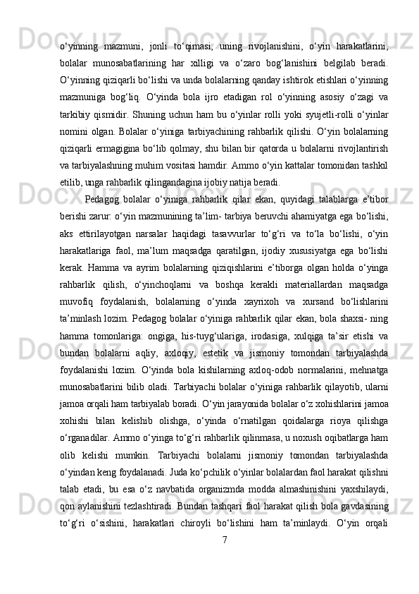 o‘yinning   mazmuni,   jonli   to‘qimasi,   uning   rivojlanishini,   o‘yin   harakatlarini,
bolalar   munosabatlarining   har   xilligi   va   o‘zaro   bog‘lanishini   belgilab   beradi.
O‘yinning qiziqarli bo‘lishi va unda bolalarning qanday ishtirok etishlari o‘yinning
mazmuniga   bog‘liq.   O‘yinda   bola   ijro   etadigan   rol   o‘yinning   asosiy   o‘zagi   va
tarkibiy   qismidir.   Shuning   uchun   ham   bu   o‘yinlar   rolli   yoki   syujetli-rolli   o‘yinlar
nomini   olgan.   Bolalar   o‘yiniga   tarbiyachining   rahbarlik   qilishi.   O‘yin   bolalarning
qiziqarli ermagigina bo‘lib qolmay, shu bilan bir qatorda u bolalarni rivojlantirish
va tarbiyalashning muhim vositasi hamdir. Ammo o‘yin kattalar tomonidan tashkil
etilib, unga rahbarlik qilingandagina ijobiy natija beradi.
Pedagog   bolalar   o‘yiniga   rahbarlik   qilar   ekan,   quyidagi   talablarga   e’tibor
berishi zarur: o‘yin mazmunining ta’lim- tarbiya beruvchi ahamiyatga ega bo‘lishi,
aks   ettirilayotgan   narsalar   haqidagi   tasavvurlar   to‘g‘ri   va   to‘la   bo‘lishi,   o‘yin
harakatlariga   faol,   ma’lum   maqsadga   qaratilgan,   ijodiy   xususiyatga   ega   bo‘lishi
kerak.   Hamma   va   ayrim   bolalarning   qiziqishlarini   e’tiborga   olgan   holda   o‘yinga
rahbarlik   qilish,   o‘yinchoqlarni   va   boshqa   kerakli   materiallardan   maqsadga
muvofiq   foydalanish,   bolalarning   o‘yinda   xayrixoh   va   xursand   bo‘lishlarini
ta’minlash lozim. Pedagog bolalar o‘yiniga rahbarlik qilar ekan, bola shaxsi- ning
hamma   tomonlariga:   ongiga,   his-tuyg‘ulariga,   irodasiga,   xulqiga   ta’sir   etishi   va
bundan   bolalarni   aqliy,   axloqiy,   estetik   va   jismoniy   tomondan   tarbiyalashda
foydalanishi   lozim.   O‘yinda   bola   kishilarning   axloq-odob   normalarini,   mehnatga
munosabatlarini   bilib  oladi.  Tarbiyachi  bolalar   o‘yiniga  rahbarlik  qilayotib,  ularni
jamoa orqali ham tarbiyalab boradi. O‘yin jarayonida bolalar o‘z xohishlarini jamoa
xohishi   bilan   kelishib   olishga,   o‘yinda   o‘rnatilgan   qoidalarga   rioya   qilishga
o‘rganadilar. Ammo o‘yinga to‘g‘ri rahbarlik qilinmasa, u noxush oqibatlarga ham
olib   kelishi   mumkin.   Tarbiyachi   bolalarni   jismoniy   tomondan   tarbiyalashda
o‘yindan keng foydalanadi. Juda ko‘pchilik o‘yinlar bolalardan faol harakat qilishni
talab   etadi,   bu   esa   o‘z   navbatida   organizmda   modda   almashinishini   yaxshilaydi,
qon aylanishini tezlashtiradi. Bundan tashqari faol harakat qilish bola gavdasining
to‘g‘ri   o‘sishini,   harakatlari   chiroyli   bo‘lishini   ham   ta’minlaydi.   O‘yin   orqali
7 