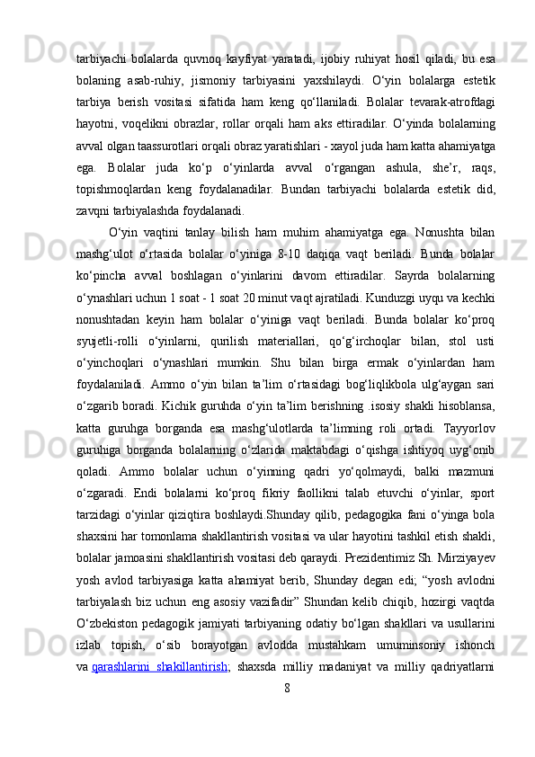 tarbiyachi   bolalarda   quvnoq   kayfiyat   yaratadi,   ijobiy   ruhiyat   hosil   qiladi,   bu   esa
bolaning   asab-ruhiy,   jismoniy   tarbiyasini   yaxshilaydi.   O‘yin   bolalarga   estetik
tarbiya   berish   vositasi   sifatida   ham   keng   qo‘llaniladi.   Bolalar   tevarak-atrofdagi
hayotni,   voqelikni   obrazlar,   rollar   orqali   ham   aks   ettiradilar.   O‘yinda   bolalarning
avval olgan taassurotlari orqali obraz yaratishlari - xayol juda ham katta ahamiyatga
ega.   Bolalar   juda   ko‘p   o‘yinlarda   avval   o‘rgangan   ashula,   she’r,   raqs,
topishmoqlardan   keng   foydalanadilar.   Bundan   tarbiyachi   bolalarda   estetik   did,
zavqni tarbiyalashda foydalanadi.
O‘yin   vaqtini   tanlay   bilish   ham   muhim   ahamiyatga   ega.   Nonushta   bilan
mashg‘ulot   o‘rtasida   bolalar   o‘yiniga   8-10   daqiqa   vaqt   beriladi.   Bunda   bolalar
ko‘pincha   avval   boshlagan   o‘yinlarini   davom   ettiradilar.   Sayrda   bolalarning
o‘ynashlari uchun 1 soat - 1 soat 20 minut vaqt ajratiladi. Kunduzgi uyqu va kechki
nonushtadan   keyin   ham   bolalar   o‘yiniga   vaqt   beriladi.   Bunda   bolalar   ko‘proq
syujetli-rolli   o‘yinlarni,   qurilish   materiallari,   qo‘g‘irchoqlar   bilan,   stol   usti
o‘yinchoqlari   o‘ynashlari   mumkin.   Shu   bilan   birga   ermak   o‘yinlardan   ham
foydalaniladi.   Ammo   o‘yin   bilan   ta’lim   o‘rtasidagi   bog‘liqlikbola   ulg‘aygan   sari
o‘zgarib boradi. Kichik guruhda  o‘yin  ta’lim  berishning  .isosiy   shakli  hisoblansa,
katta   guruhga   borganda   esa   mashg‘ulotlarda   ta’limning   roli   ortadi.   Tayyorlov
guruhiga   borganda   bolalarning   o‘zlarida   maktabdagi   o‘qishga   ishtiyoq   uyg‘onib
qoladi.   Ammo   bolalar   uchun   o‘yinning   qadri   yo‘qolmaydi,   balki   mazmuni
o‘zgaradi.   Endi   bolalarni   ko‘proq   fikriy   faollikni   talab   etuvchi   o‘yinlar,   sport
tarzidagi  o‘yinlar  qiziqtira boshlaydi.Shunday  qilib, pedagogika  fani  o‘yinga bola
shaxsini har tomonlama shakllantirish vositasi va ular hayotini tashkil etish shakli,
bolalar jamoasini shakllantirish vositasi deb qaraydi.  Prezidentimiz Sh. Mirziyayev
yosh   avlod   tarbiyasiga   katta   ahamiyat   berib,   Shunday   degan   edi;   “yosh   avlodni
tarbiyalash   biz   uchun   eng   asosiy   vazifadir”   Shundan   kelib   chiqib,   hozirgi   vaqtda
O‘zbekiston   pedagogik  jamiyati   tarbiyaning  odatiy  bo‘lgan   shakllari   va  usullarini
izlab   topish,   o‘sib   borayotgan   avlodda   mustahkam   umuminsoniy   ishonch
va   qarashlarini   shakillantirish ;   shaxsda   milliy   madaniyat   va   milliy   qadriyatlarni
8 