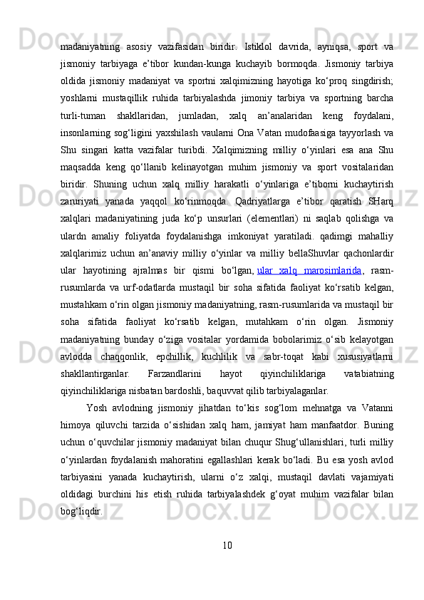 madaniyatning   asosiy   vazifasidan   biridir.   Istiklol   davrida,   ayniqsa,   sport   va
jismoniy   tarbiyaga   e’tibor   kundan-kunga   kuchayib   bormoqda.   Jismoniy   tarbiya
oldida   jismoniy   madaniyat   va   sportni   xalqimizning   hayotiga   ko‘proq   singdirish;
yoshlarni   mustaqillik   ruhida   tarbiyalashda   jimoniy   tarbiya   va   sportning   barcha
turli-tuman   shakllaridan,   jumladan,   xalq   an’analaridan   keng   foydalani,
insonlarning sog‘ligini  yaxshilash  vaularni  Ona  Vatan mudofaasiga tayyorlash  va
Shu   singari   katta   vazifalar   turibdi.   Xalqimizning   milliy   o‘yinlari   esa   ana   Shu
maqsadda   keng   qo‘llanib   kelinayotgan   muhim   jismoniy   va   sport   vositalaridan
biridir.   Shuning   uchun   xalq   milliy   harakatli   o‘yinlariga   e’tiborni   kuchaytirish
zaruriyati   yanada   yaqqol   ko‘rinmoqda.   Qadriyatlarga   e’tibor   qaratish   SHarq
xalqlari   madaniyatining   juda   ko‘p   unsurlari   (elementlari)   ni   saqlab   qolishga   va
ulardn   amaliy   foliyatda   foydalanishga   imkoniyat   yaratiladi.   qadimgi   mahalliy
xalqlarimiz   uchun   an’anaviy   milliy   o‘yinlar   va   milliy   bellaShuvlar   qachonlardir
ular   hayotining   ajralmas   bir   qismi   bo‘lgan,   ular   xalq   marosimlarida ,   rasm-
rusumlarda   va   urf-odatlarda   mustaqil   bir   soha   sifatida   faoliyat   ko‘rsatib   kelgan,
mustahkam o‘rin olgan jismoniy madaniyatning, rasm-rusumlarida va mustaqil bir
soha   sifatida   faoliyat   ko‘rsatib   kelgan,   mutahkam   o‘rin   olgan.   Jismoniy
madaniyatning   bunday   o‘ziga   vositalar   yordamida   bobolarimiz   o‘sib   kelayotgan
avlodda   chaqqonlik,   epchillik,   kuchlilik   va   sabr-toqat   kabi   xususiyatlarni
shakllantirganlar.   Farzandlarini   hayot   qiyinchiliklariga   vatabiatning
qiyinchiliklariga nisbatan bardoshli, baquvvat qilib tarbiyalaganlar.
Yosh   avlodning   jismoniy   jihatdan   to‘kis   sog‘lom   mehnatga   va   Vatanni
himoya   qiluvchi   tarzida   o‘sishidan   xalq   ham,   jamiyat   ham   manfaatdor.   Buning
uchun o‘quvchilar jismoniy madaniyat bilan chuqur Shug‘ullanishlari, turli milliy
o‘yinlardan   foydalanish   mahoratini   egallashlari   kerak   bo‘ladi.   Bu   esa   yosh   avlod
tarbiyasini   yanada   kuchaytirish,   ularni   o‘z   xalqi,   mustaqil   davlati   vajamiyati
oldidagi   burchini   his   etish   ruhida   tarbiyalashdek   g‘oyat   muhim   vazifalar   bilan
bog‘liqdir. 
10 