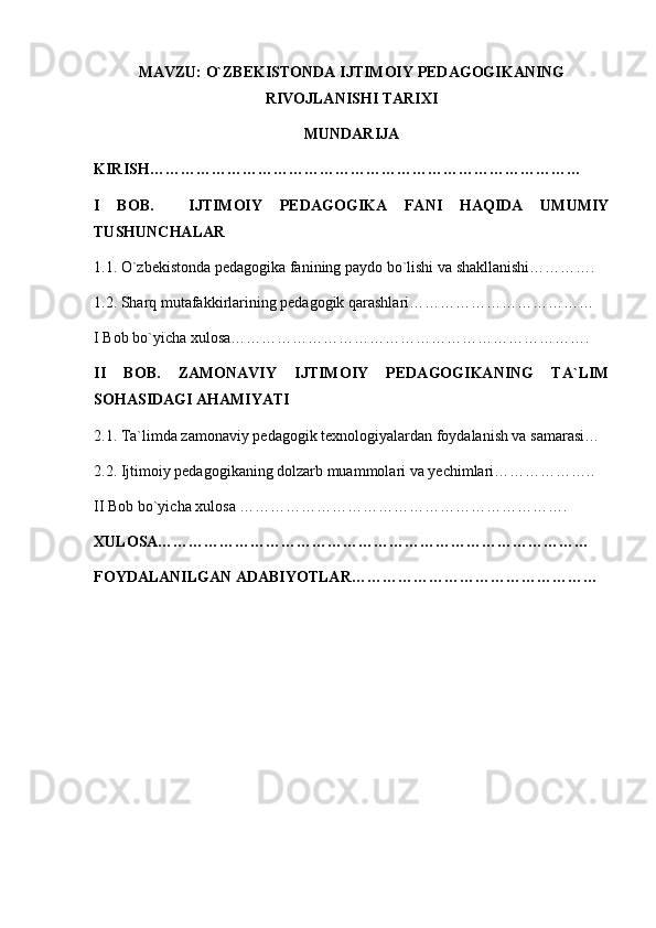 MAVZU: O`ZBEKISTONDA IJTIMOIY PEDAGOGIKANING
RIVOJLANISHI TARIXI
MUNDARIJA
KIRISH…………………………………………………………………………
I   BOB.     IJTIMOIY   PEDAGOGIKA   FANI   HAQIDA   UMUMIY
TUSHUNCHALAR
1.1. O`zbekistonda pedagogika fanining paydo bo`lishi va shakllanishi………….
1.2. Sharq mutafakkirlarining pedagogik qarashlari………………………………
I Bob bo`yicha xulosa…………………………………………………………….
II   BOB.   ZAMONAVIY   IJTIMOIY   PEDAGOGIKANING   TA`LIM
SOHASIDAGI AHAMIYATI
2.1. Ta`limda zamonaviy pedagogik texnologiyalardan foydalanish va samarasi…
2.2. Ijtimoiy pedagogikaning dolzarb muammolari va yechimlari………………..
II Bob bo`yicha xulosa ……………………………………………………….
XULOSA…………………………………………………………………………
FOYDALANILGAN ADABIYOTLAR………………………………………… 