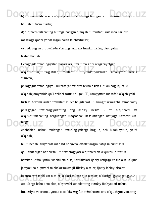 b) o’quvchi-talabalarni o’quv jarayonida bilimga bo’lgan qiziqishlarini doimiy
bo’lishini ta’minlashi;
d) o’quvchi-talabaning bilimga bo’lgan qiziqishini mustaqil ravishda har-bir
masalaga ijodiy yondashgan holda kuchaytirishi;
e) pedogog va o’quvchi-talabaning hamisha hamkorlikdagi faoliyatini
tashkilllanishi.
Pedagogik texnologiyalar masalalari, muammolarini o’rganayotgan
o’qituvchilar,   magistrlar,   mustaqil   ilmiy-tadqiqodchilar,   amaliyotchilarning
fikricha,
pedogogik texnologiya - bu nafaqat axborot texnologiyasi bilan bog’lq, balki
o’qitish jarayonida qo’llanlishi zarur bo’lgan IT, kompyuter, masofali o’qish yoki
turli xil texnikalardan foydalanish deb belgilanadi. Bizning fikrimizcha, zamonaviy
pedagogik   texnologiyalarning   eng   asosiy   negizi   -   bu   o’qituvchi   va
o’quvchitalabaning   belgilangan   maqsaddan   kafolatlangan   natijaga   hamkorlikda,
birga
erishshlari   uchun   tanlangan   texnologiyalarga   bog’liq   deb   hisoblaymiz,   ya’ni
o’qitish,
bilim berish jarayonida maqsad bo’yicha kafolatlangan natijaga erishishda
qo’llaniladigan har bir ta’lim texnologiyasi o’qituvchi va o’quvchi o’rtasida
hamkorlik faoliyatini tashkil eta olsa, har ikkalasi ijobiy natijaga erisha olsa, o’quv
jarayonida o’quvchi-talabalar mustaqil fikrlay olsalar, ijobiy ishlay olsalar,
izlansalarni tahlil eta olsalar, o’zlari xulosa qila olsalar, o’zlariga, guruhga , guruh
esa ularga baho bera olsa, o’qituvchi esa ularning bunday faoliyatlari uchun
imkoniyat va sharoit yarata olsa, bizning fikrimizcha ana shu o’qitish jarayonining 