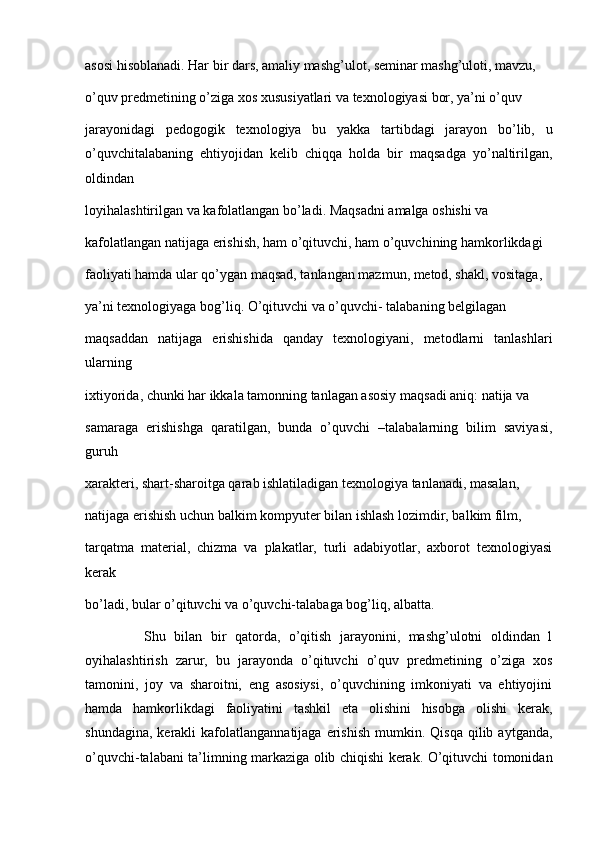 asosi hisoblanadi. Har bir dars, amaliy mashg’ulot, seminar mashg’uloti, mavzu,
o’quv predmetining o’ziga xos xususiyatlari va texnologiyasi bor, ya’ni o’quv
jarayonidagi   pedogogik   texnologiya   bu   yakka   tartibdagi   jarayon   bo’lib,   u
o’quvchitalabaning   ehtiyojidan   kelib   chiqqa   holda   bir   maqsadga   yo’naltirilgan,
oldindan
loyihalashtirilgan va kafolatlangan bo’ladi. Maqsadni amalga oshishi va
kafolatlangan natijaga erishish, ham o’qituvchi, ham o’quvchining hamkorlikdagi
faoliyati hamda ular qo’ygan maqsad, tanlangan mazmun, metod, shakl, vositaga,
ya’ni texnologiyaga bog’liq. O’qituvchi va o’quvchi- talabaning belgilagan
maqsaddan   natijaga   erishishida   qanday   texnologiyani,   metodlarni   tanlashlari
ularning
ixtiyorida, chunki har ikkala tamonning tanlagan asosiy maqsadi aniq: natija va
samaraga   erishishga   qaratilgan,   bunda   o’quvchi   –talabalarning   bilim   saviyasi,
guruh
xarakteri, shart-sharoitga qarab ishlatiladigan texnologiya tanlanadi, masalan,
natijaga erishish uchun balkim kompyuter bilan ishlash lozimdir, balkim film,
tarqatma   material,   chizma   va   plakatlar,   turli   adabiyotlar,   axborot   texnologiyasi
kerak
bo’ladi, bular o’qituvchi va o’quvchi-talabaga bog’liq, albatta.
              Shu   bilan   bir   qatorda,   o’qitish   jarayonini,   mashg’ulotni   oldindan   l
oyihalashtirish   zarur,   bu   jarayonda   o’qituvchi   o’quv   predmetining   o’ziga   xos
tamonini,   joy   va   sharoitni,   eng   asosiysi,   o’quvchining   imkoniyati   va   ehtiyojini
hamda   hamkorlikdagi   faoliyatini   tashkil   eta   olishini   hisobga   olishi   kerak,
shundagina,   kerakli  kafolatlangannatijaga   erishish  mumkin.  Qisqa   qilib  aytganda,
o’quvchi-talabani ta’limning markaziga olib chiqishi kerak. O’qituvchi tomonidan 