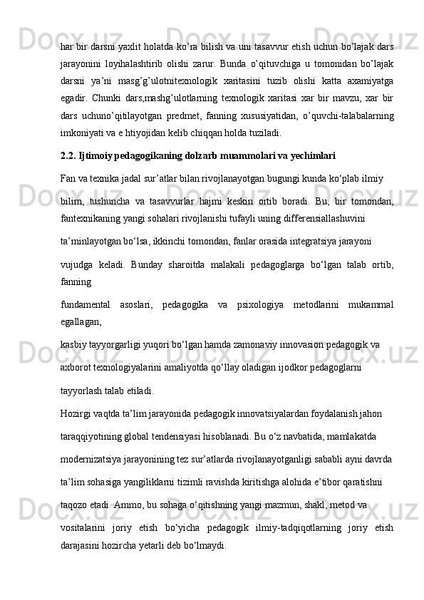 har bir darsni yaxlit holatda ko’ra bilish va uni tasavvur etish uchun bo’lajak dars
jarayonini   loyihalashtirib   olishi   zarur.   Bunda   o’qituvchiga   u   tomonidan   bo’lajak
darsni   ya’ni   masg’g’ulotnitexnologik   xaritasini   tuzib   olishi   katta   axamiyatga
egadir.   Chunki   dars,mashg’ulotlarning   texnologik   xaritasi   xar   bir   mavzu,   xar   bir
dars   uchuno’qitilayotgan   predmet,   fanning   xususiyatidan,   o’quvchi-talabalarning
imkoniyati va e htiyojidan kelib chiqqan holda tuziladi.
2.2. Ijtimoiy pedagogikaning dolzarb muammolari va yechimlari
Fan va texnika jadal sur’atlar bilan rivojlanayotgan bugungi kunda ko‘plab ilmiy
bilim,   tushuncha   va   tasavvurlar   hajmi   keskin   ortib   boradi.   Bu,   bir   tomondan,
fantexnikaning yangi sohalari rivojlanishi tufayli uning differensiallashuvini
ta’minlayotgan bo‘lsa, ikkinchi tomondan, fanlar orasida integratsiya jarayoni
vujudga   keladi.   Bunday   sharoitda   malakali   pedagoglarga   bo‘lgan   talab   ortib,
fanning
fundamental   asoslari,   pedagogika   va   psixologiya   metodlarini   mukammal
egallagan,
kasbiy tayyorgarligi yuqori bo‘lgan hamda zamonaviy innovasion pedagogik va
axborot texnologiyalarini amaliyotda qo‘llay oladigan ijodkor pedagoglarni
tayyorlash talab etiladi.
Hozirgi vaqtda ta’lim jarayonida pedagogik innovatsiyalardan foydalanish jahon
taraqqiyotining global tendensiyasi hisoblanadi. Bu o‘z navbatida, mamlakatda
modernizatsiya jarayonining tez sur’atlarda rivojlanayotganligi sababli ayni davrda
ta’lim sohasiga yangiliklarni tizimli ravishda kiritishga alohida e’tibor qaratishni
taqozo etadi. Ammo, bu sohaga o‘qitishning yangi mazmun, shakl, metod va
vositalarini   joriy   etish   bo‘yicha   pedagogik   ilmiy-tadqiqotlarning   joriy   etish
darajasini hozircha yetarli deb bo‘lmaydi. 