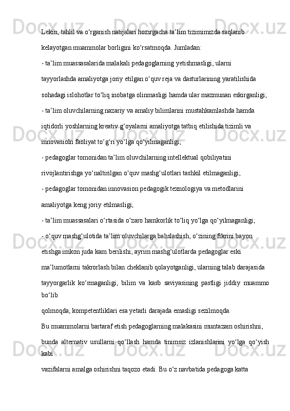 Lekin, tahlil va o‘rganish natijalari hozirgacha ta’lim tizimimizda saqlanib
kelayotgan muammolar borligini ko‘rsatmoqda. Jumladan:
- ta’lim muassasalarida malakali pedagoglarning yetishmasligi, ularni
tayyorlashda amaliyotga joriy etilgan o‘quv reja va dasturlarining yaratilishida
sohadagi islohotlar to‘liq inobatga olinmasligi hamda ular mazmunan eskirganligi;
- ta’lim oluvchilarning nazariy va amaliy bilimlarini mustahkamlashda hamda
iqtidorli yoshlarning kreativ g‘oyalarni amaliyotga tatbiq etilishida tizimli va
innovasioln faoliyat to‘g‘ri yo‘lga qo‘yilmaganligi;
- pedagoglar tomonidan ta’lim oluvchilarning intellektual qobiliyatini
rivojlantirishga yo‘naltirilgan o‘quv mashg‘ulotlari tashkil etilmaganligi;
- pedagoglar tomonidan innovasion pedagogik texnologiya va metodlarini
amaliyotga keng joriy etilmasligi;
- ta’lim muassasalari o‘rtasida o‘zaro hamkorlik to‘liq yo‘lga qo‘yilmaganligi;
- o‘quv mashg‘ulotida ta’lim oluvchilarga bahslashish, o‘zining fikrini bayon
etishga imkon juda kam berilishi; ayrim mashg‘ulotlarda pedagoglar eski
ma’lumotlarni takrorlash bilan cheklanib qolayotganligi, ularning talab darajasida
tayyorgarlik   ko‘rmaganligi,   bilim   va   kasb   saviyasining   pastligi   jiddiy   muammo
bo‘lib
qolmoqda, kompetentliklari esa yetarli darajada emasligi sezilmoqda.
Bu muammolarni bartaraf etish pedagoglarning malakasini muntazam oshirishni,
bunda   alternativ   usullarni   qo‘llash   hamda   tinimsiz   izlanishlarini   yo‘lga   qo‘yish
kabi
vazifalarni amalga oshirishni taqozo etadi. Bu o‘z navbatida pedagoga katta 