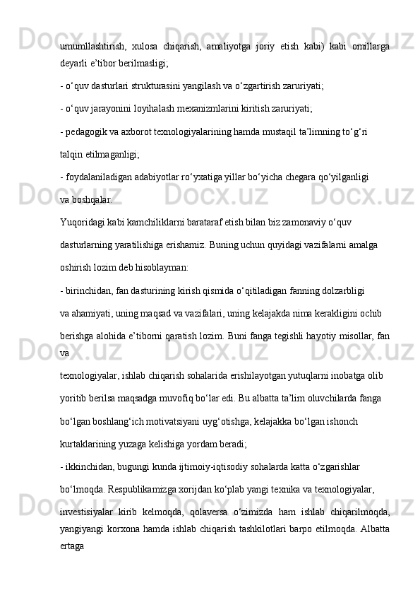 umumllashtirish,   xulosa   chiqarish,   amaliyotga   joriy   etish   kabi)   kabi   omillarga
deyarli e’tibor berilmasligi;
- o‘quv dasturlari strukturasini yangilash va o‘zgartirish zaruriyati;
- o‘quv jarayonini loyihalash mexanizmlarini kiritish zaruriyati;
- pedagogik va axborot texnologiyalarining hamda mustaqil ta’limning to‘g‘ri
talqin etilmaganligi;
- foydalaniladigan adabiyotlar ro‘yxatiga yillar bo‘yicha chegara qo‘yilganligi
va boshqalar.
Yuqoridagi kabi kamchiliklarni barataraf etish bilan biz zamonaviy o‘quv
dasturlarning yaratilishiga erishamiz. Buning uchun quyidagi vazifalarni amalga
oshirish lozim deb hisoblayman:
- birinchidan, fan dasturining kirish qismida o‘qitiladigan fanning dolzarbligi
va ahamiyati, uning maqsad va vazifalari, uning kelajakda nima kerakligini ochib
berishga alohida e’tiborni qaratish lozim. Buni fanga tegishli hayotiy misollar, fan
va
texnologiyalar, ishlab chiqarish sohalarida erishilayotgan yutuqlarni inobatga olib
yoritib berilsa maqsadga muvofiq bo‘lar edi. Bu albatta ta’lim oluvchilarda fanga
bo‘lgan boshlang‘ich motivatsiyani uyg‘otishga, kelajakka bo‘lgan ishonch
kurtaklarining yuzaga kelishiga yordam beradi;
- ikkinchidan, bugungi kunda ijtimoiy-iqtisodiy sohalarda katta o‘zgarishlar
bo‘lmoqda. Respublikamizga xorijdan ko‘plab yangi texnika va texnologiyalar,
investisiyalar   kirib   kelmoqda,   qolaversa   o‘zimizda   ham   ishlab   chiqarilmoqda,
yangiyangi korxona hamda ishlab chiqarish tashkilotlari barpo etilmoqda. Albatta
ertaga 