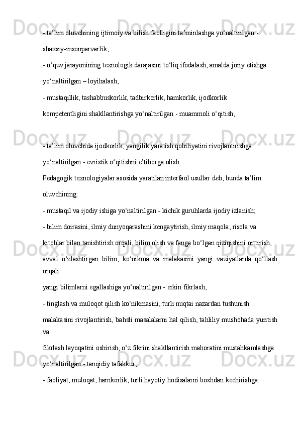 - ta’lim oluvchining ijtimoiy va bilish faolligini ta’minlashga yo‘naltirilgan -
shaxsiy-insonparvarlik;
- o‘quv jarayonining texnologik darajasini to‘liq ifodalash, amalda joriy etishga
yo‘naltirilgan – loyihalash;
- mustaqillik, tashabbuskorlik, tadbirkorlik, hamkorlik, ijodkorlik
kompetentligini shakllantirishga yo‘naltirilgan - muammoli o‘qitish;
- ta’lim oluvchida ijodkorlik, yangilik yaratish qobiliyatini rivojlantirishga
yo‘naltirilgan - evristik o‘qitishni e’tiborga olish.
Pedagogik texnologiyalar asosida yaratilan interfaol usullar deb, bunda ta’lim
oluvchining:
- mustaqil va ijodiy ishiga yo‘naltirilgan - kichik guruhlarda ijodiy izlanish;
- bilim doirasini, ilmiy dunyoqarashini kengaytirish, ilmiy maqola, risola va
kitoblar bilan tanishtirish orqali, bilim olish va fanga bo‘lgan qiziqishini orttirish,
avval   o‘zlashtirgan   bilim,   ko‘nikma   va   malakasini   yangi   vaziyatlarda   qo‘llash
orqali
yangi bilimlarni egallashiga yo‘naltirilgan - erkin fikrlash;
- tinglash va muloqot qilish ko‘nikmasini, turli nuqtai nazardan tushunish
malakasini rivojlantirish, bahsli masalalarni hal qilish, tahliliy mushohada yuritish
va
fikrlash layoqatini oshirish, o‘z fikrini shakllantirish mahoratini mustahkamlashga
yo‘naltirilgan - tanqidiy tafakkur;
- faoliyat, muloqat, hamkorlik, turli hayotiy hodisalarni boshdan kechirishga 