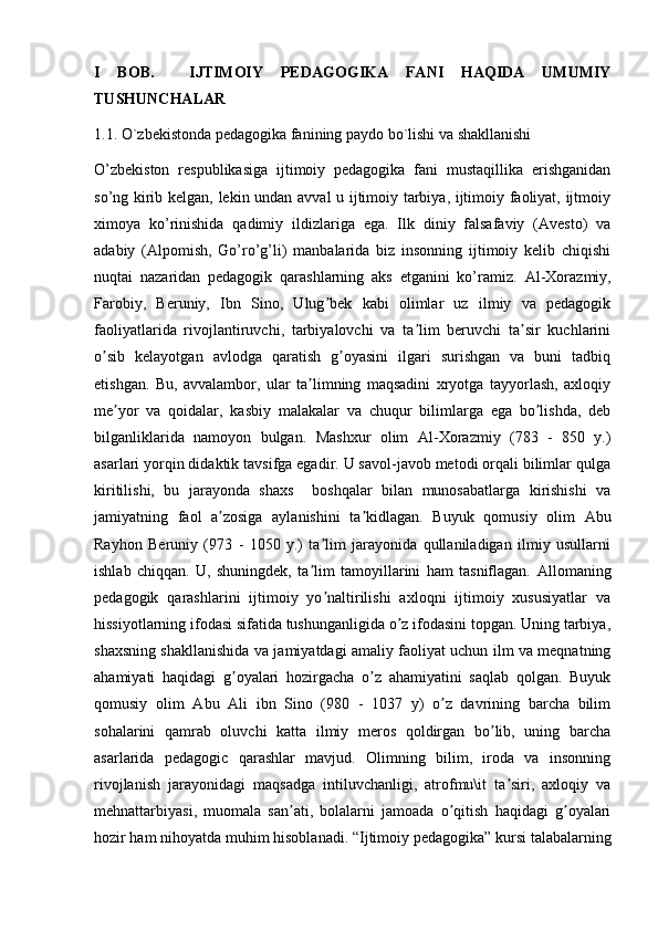 I   BOB.     IJTIMOIY   PEDAGOGIKA   FANI   HAQIDA   UMUMIY
TUSHUNCHALAR
1.1. O`zbekistonda pedagogika fanining paydo bo`lishi va shakllanishi
O’zbekiston   respublikasiga   ijtimoiy   pedagogika   fani   mustaqillika   erishganidan
so’ng kirib kelgan, lekin undan avval u ijtimoiy tarbiya, ijtimoiy faoliyat, ijtmoiy
ximoya   ko’rinishida   qadimiy   ildizlariga   ega.   Ilk   diniy   falsafaviy   (Avesto)   va
adabiy   (Alpomish,   Go’ro’g’li)   manbalarida   biz   insonning   ijtimoiy   kelib   chiqishi
nuqtai   nazaridan   pedagogik   qarashlarning   aks   etganini   ko’ramiz.   А l-Xorazmiy,
Farobiy,   Beruniy,   Ibn   Sino,   Ulug bek   kabi   olimlar   uz   ilmiy   va   pedagogikʼ
faoliyatlarida   rivojlantiruvchi,   tarbiyalovchi   va   ta lim   beruvchi   ta sir   kuchlarini	
ʼ ʼ
o sib   kelayotgan   avlodga   qaratish   g oyasini   ilgari   surishgan   va   buni   tadbiq	
ʼ ʼ
etishgan.   Bu,   avvalambor,   ular   ta limning   maqsadini   xryotga   tayyorlash,   axloqiy	
ʼ
me yor   va   qoidalar,   kasbiy   malakalar   va   chuqur   bilimlarga   ega   bo lishda,   deb	
ʼ ʼ
bilganliklarida   namoyon   bulgan.   Mashxur   olim   А l-Xorazmiy   (783   -   850   y.)
asarlari yorqin didaktik tavsifga egadir. U savol-javob metodi orqali bilimlar qulga
kiritilishi,   bu   jarayonda   shaxs     boshqalar   bilan   munosabatlarga   kirishishi   va
jamiyatning   faol   a zosiga   aylanishini   ta kidlagan.   Buyuk   qomusiy   olim  	
ʼ ʼ А bu
Rayhon   Beruniy   (973   -   1050   y.)   ta lim   jarayonida   qullaniladigan   ilmiy   usullarni	
ʼ
ishlab   chiqqan.   U,   shuningdek,   ta lim   tamoyillarini   ham   tasniflagan.  	
ʼ А llomaning
pedagogik   qarashlarini   ijtimoiy   yo naltirilishi   axloqni   ijtimoiy   xususiyatlar   va	
ʼ
hissiyotlarning ifodasi sifatida tushunganligida o z ifodasini topgan. Uning tarbiya,	
ʼ
shaxsning shakllanishida va jamiyatdagi amaliy faoliyat uchun ilm va meqnatning
ahamiyati   haqidagi   g oyalari   hozirgacha   o z   ahamiyatini   saqlab   qolgan.   Buyuk	
ʼ ʼ
qomusiy   olim   А bu   А li   ibn   Sino   (980   -   1037   y)   o z   davrining   barcha   bilim	
ʼ
sohalarini   qamrab   oluvchi   katta   ilmiy   meros   qoldirgan   bo lib,   uning   barcha	
ʼ
asarlarida   pedagogic   qarashlar   mavjud.   Olimning   bilim,   iroda   va   insonning
rivojlanish   jarayonidagi   maqsadga   intiluvchanligi,   atrofmu\it   ta siri,   axloqiy   va	
ʼ
mehnattarbiyasi,   muomala   san ati,   bolalarni   jamoada   o qitish   haqidagi   g oyalari	
ʼ ʼ ʼ
hozir ham nihoyatda muhim hisoblanadi. “Ijtimoiy p е dagogika” kursi talabalarning 