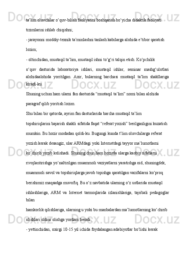 ta’lim oluvchilar o‘quv-bilish faoliyatini boshqarish bo‘yicha didaktik faoliyati
tizimlarini ishlab chiqishni;
- jarayonni moddiy-texnik ta’minlashni tanlash kabilarga alohida e’tibor qaratish
lozim;
- oltinchidan, mustaqil ta’lim, mustaqil ishni to‘g‘ri talqin etish. Ko‘pchilik
o‘quv   dasturida   laboratoriya   ishlari,   mustaqil   ishlar,   seminar   mashg‘ulotlari
alohidaalohida   yoritilgan.   Axir,   bularning   barchasi   mustaqil   ta’lim   shakllariga
kiradi-ku.
Shuning uchun ham ularni fan dasturida “mustaqil ta’lim” nomi bilan alohida
paragraf qilib yoritish lozim.
Shu bilan bir qatorda, ayrim fan dasturlarida barcha mustaqil ta’lim
topshiriqlarini bajarish shakli sifatida faqat “referat yozish” berilganligini kuzatish
mumkin. Bu hozir modadan qoldi-ku. Bugungi kunda t’lim oluvchilarga referat
yozish kerak desangiz, ular ARMdagi yoki Internetdagi tayyor ma’lumotlarni
ko‘chirib yozib kelishadi. Shuning chun ham hozirda ularga kasbiy sifatlarni
rivojlantirishga yo‘naltirilgan muammoli vaziyatlarni yaratishga oid, shuningdek,
muammoli savol va topshiriqlarga javob topishga qaratilgan vazifalarni ko‘proq
berishimiz maqsadga muvofiq. Bu o‘z navbatida ularning o‘z ustlarida mustaqil
ishlashlariga,   ARM   va   Internet   tarmoqlarida   izlanishlariga,   tajribali   pedagoglar
bilan
hamkorlik qilishlariga, ularning u yoki bu manbalardan ma’lumotlarning ko‘chirib
olishlari oldini olishga yordam beradi;
- yettinchidan, oxirgi 10-15 yil ichida foydalangan adabiyotlar bo‘lishi kerak 