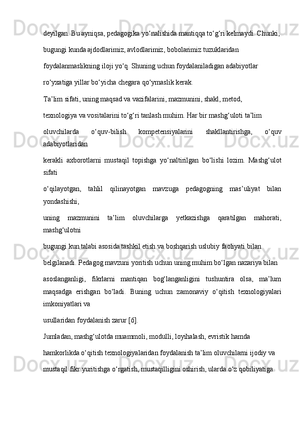 deyilgan. Bu ayniqsa, pedagogika yo‘nalishida mantiqqa to‘g‘ri kelmaydi. Chunki,
bugungi kunda ajdodlarimiz, avlodlarimiz, bobolarimiz tuzuklaridan
foydalanmaslikning iloji yo‘q. Shuning uchun foydalaniladigan adabiyotlar
ro‘yxatiga yillar bo‘yicha chegara qo‘ymaslik kerak.
Ta’lim sifati, uning maqsad va vazifalarini, mazmunini, shakl, metod,
texnologiya va vositalarini to‘g‘ri tanlash muhim. Har bir mashg‘uloti ta’lim
oluvchilarda   o‘quv-bilish   kompetensiyalarini   shakllantirishga,   o‘quv
adabiyotlaridan
kerakli   axborotlarni   mustaqil   topishga   yo‘naltirilgan   bo‘lishi   lozim.   Mashg‘ulot
sifati
o‘qilayotgan,   tahlil   qilinayotgan   mavzuga   pedagogning   mas’uliyat   bilan
yondashishi,
uning   mazmunini   ta’lim   oluvchilarga   yetkazishga   qaratilgan   mahorati,
mashg‘ulotni
bugungi kun talabi asosida tashkil etish va boshqarish uslubiy faoliyati bilan
belgilanadi. Pedagog mavzuni yoritish uchun uning muhim bo‘lgan nazariya bilan
asoslanganligi,   fikrlarni   mantiqan   bog‘langanligini   tushuntira   olsa,   ma’lum
maqsadga   erishgan   bo‘ladi.   Buning   uchun   zamonaviy   o‘qitish   texnologiyalari
imkoniyatlari va
usullaridan foydalanish zarur [6].
Jumladan, mashg‘ulotda muammoli, modulli, loyihalash, evristik hamda
hamkorlikda o‘qitish texnologiyalaridan foydalanish ta’lim oluvchilarni ijodiy va
mustaqil fikr yuritishga o‘rgatish, mustaqilligini oshirish, ularda o‘z qobiliyatiga 