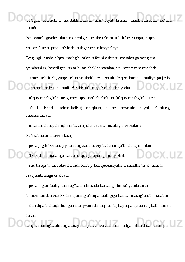 bo‘lgan   ishonchini   mustahkamlash,   mas’uliyat   hissini   shakllantirishni   ko‘zda
tutadi.
Bu texnologiyalar ularning berilgan topshiriqlarni sifatli bajarishga, o‘quv
materiallarini puxta o‘zlashtirishga zamin tayyorlaydi.
Bugungi kunda o‘quv mashg‘ulotlari sifatini oshirish masalasiga yangicha
yondashish, bajarilgan ishlar bilan cheklanmasdan, uni muntazam ravishda
takomillashtirish, yangi uslub va shakllarini ishlab chiqish hamda amaliyotga joriy
etish muhim hisoblanadi. Har bir ta’lim yo‘nalishi bo‘yicha:
- o‘quv mashg‘ulotining mantiqiy-tuzilish shaklini (o‘quv mashg‘ulotlarini
tashkil   etishda   ketma-ketlik)   aniqlash,   ularni   bevosita   hayot   talablariga
moslashtirish;
- muammoli topshiriqlarni tuzish, ular asosida uslubiy tavsiyalar va
ko‘rsatmalarni tayyorlash;
- pedagogik texnologiyalarning zamonaviy turlarini qo‘llash, tajribadan
o‘tkazish, natijalariga qarab, o‘quv jarayoniga joriy etish;
- shu tariqa ta’lim oluvchilarda kasbiy kompetensiyalarni shakllantirish hamda
rivojlantirishga erishish;
- pedagoglar faoliyatini rag‘batlantirishda barchaga bir xil yondashish
tamoyillaridan voz kechish, uning o‘rniga faolligiga hamda mashg‘ulotlar sifatini
oshirishga taalluqli bo‘lgan muayyan ishining sifati, hajmiga qarab rag‘batlantirish
lozim.
O‘quv mashg‘ulotining asosiy maqsad va vazifalarini amlga oshirishda - asosiy 