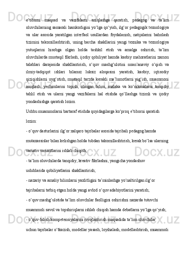 e’tiborni   maqsad   va   vazifalarni   aniqlashga   qaratish,   pedagog   va   ta’lim
oluvchilarning samarali hamkorligini yo‘lga qo‘yish, ilg‘or pedagogik texnologiya
va   ular   asosida   yaratilgan   interfaol   usullardan   foydalanish,   natijalarini   baholash
tizimini   takomillashtirish,   uning   barcha   shakllarini   yangi   texnika   va   texnologiya
yutuqlarini   hisobga   olgan   holda   tashkil   etish   va   amalga   oshirish,   ta’lim
oluvchilarda mustaqil fikrlash, ijodiy qobiliyat hamda kasbiy mahoratlarini zamon
talablari   darajasida   shakllantirish,   o‘quv   mashg‘ulotini   noan’anaviy   o‘qish   va
ilmiy-tadqiqot   ishlari   bilanuz   luksiz   aloqasini   yaratish,   kasbiy,   iqtisodiy
qiziqishlarni uyg‘otish, mustaqil  tarzda kerakli ma’lumotlarni yig‘ish, muammoni
aniqlash,   yechimlarini   topish,   olingan   bilim,   malaka   va   ko‘nikmalarni   tanqidiy
tahlil   etish   va   ularni   yangi   vazifalarni   hal   etishda   qo‘llashga   tizimli   va   ijodiy
yondashishga qaratish lozim.
Ushbu muammolarni bartaraf etishda quyidagilarga ko‘proq e’tiborni qaratish
lozim:
- o‘quv dasturlarini ilg‘or xalqaro tajribalar asosida tajribali pedagog hamda
mutaxassislar bilan kelishgan holda tubdan takomillashtirish, kerak bo‘lsa ularning
variativ variantlarini ishlab chiqish;
- ta’lim oluvchilarda tanqidiy, kreativ fikrlashni, yangicha yondashuv
uslublarida qobiliyatlarini shakllantirish;
- nazariy va amaliy bilimlarni yaxlitligini ta’minlashga yo‘naltirilgan ilg‘or
tajribalarni tatbiq etgan holda yangi avlod o‘quv adabiyotlarini yaratish;
- o‘quv mashg‘ulotida ta’lim oluvchilar faolligini oshirishni nazarda tutuvchi
muammoli savol va topshiriqlarni ishlab chiqish hamda debatlarni yo‘lga qo‘yish;
- o‘quv-bilish kompetensiyalarini rivojlantirish maqsadida ta’lim oluvchilar
uchun tajribalar o‘tkazish, modellar yasash, loyihalash, modellashtirish, muammoli 