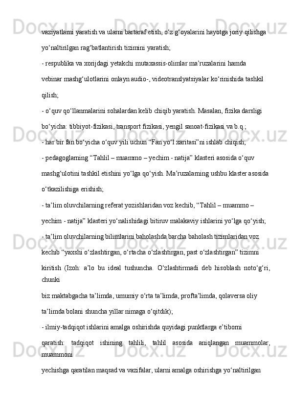 vaziyatlarni yaratish va ularni bartaraf etish, o‘z g‘oyalarini hayotga joriy qilishga
yo‘naltirilgan rag‘batlantirish tizimini yaratish;
- respublika va xorijdagi yetakchi mutaxassis-olimlar ma’ruzalarini hamda
vebinar mashg‘ulotlarini onlayn audio-, videotranslyatsiyalar ko‘rinishida tashkil
qilish;
- o‘quv qo‘llanmalarini sohalardan kelib chiqib yaratish. Masalan, fizika darsligi
bo‘yicha: tibbiyot-fizikasi, transport fizikasi, yengil sanoat-fizikasi va b.q.;
- har bir fan bo‘yicha o‘quv yili uchun “Fan yo‘l xaritasi”ni ishlab chiqish;
- pedagoglarning “Tahlil – muammo – yechim - natija” klasteri asosida o‘quv
mashg‘ulotini tashkil etishini yo‘lga qo‘yish. Ma’ruzalarning ushbu klaster asosida
o‘tkazilishiga erishish;
- ta’lim oluvchilarning referat yozishlaridan voz kechib, “Tahlil – muammo –
yechim - natija” klasteri yo‘nalishidagi bitiruv malakaviy ishlarini yo‘lga qo‘yish;
- ta’lim oluvchilarning bilimlarini baholashda barcha baholash tizimlaridan voz
kechib “yaxshi o‘zlashtirgan, o‘rtacha o‘zlashtirgan, past o‘zlashtirgan” tizimni
kiritish   (Izoh:   a’lo   bu   ideal   tushuncha.   O‘zlashtirmadi   deb   hisoblash   noto‘g‘ri,
chunki
biz maktabgacha ta’limda, umumiy o‘rta ta’limda, profta’limda, qolaversa oliy
ta’limda bolani shuncha yillar nimaga o‘qitdik);
- ilmiy-tadqiqot ishlarini amalga oshirishda quyidagi punktlarga e’tiborni
qaratish:   tadqiqot   ishining   tahlili,   tahlil   asosida   aniqlangan   muammolar,
muammoni
yechishga qaratilan maqsad va vazifalar, ularni amalga oshirishga yo‘naltirilgan 
