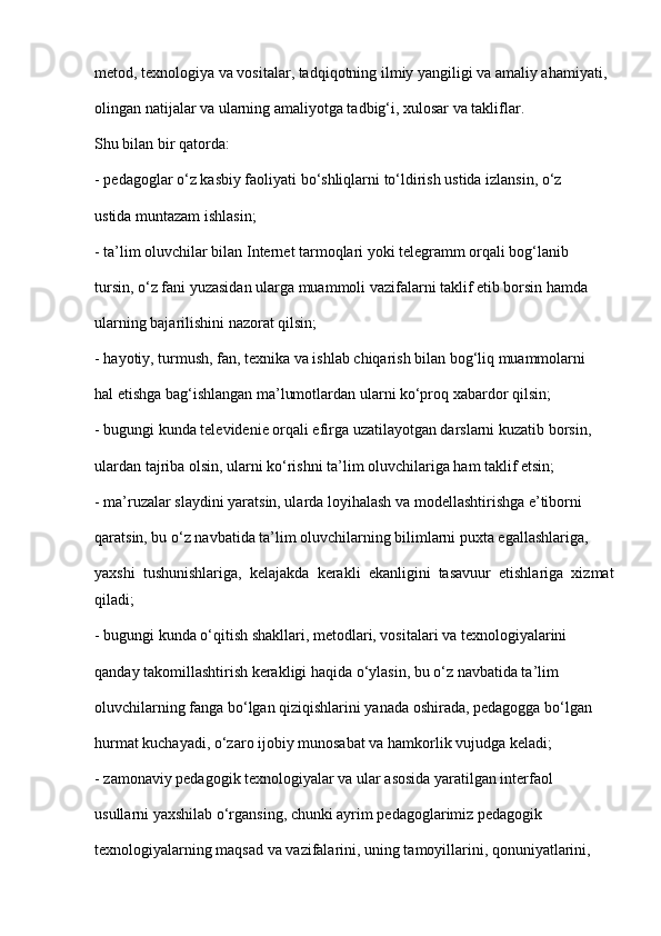 metod, texnologiya va vositalar, tadqiqotning ilmiy yangiligi va amaliy ahamiyati,
olingan natijalar va ularning amaliyotga tadbig‘i, xulosar va takliflar.
Shu bilan bir qatorda:
- pedagoglar o‘z kasbiy faoliyati bo‘shliqlarni to‘ldirish ustida izlansin, o‘z
ustida muntazam ishlasin;
- ta’lim oluvchilar bilan Internet tarmoqlari yoki telegramm orqali bog‘lanib
tursin, o‘z fani yuzasidan ularga muammoli vazifalarni taklif etib borsin hamda
ularning bajarilishini nazorat qilsin;
- hayotiy, turmush, fan, texnika va ishlab chiqarish bilan bog‘liq muammolarni
hal etishga bag‘ishlangan ma’lumotlardan ularni ko‘proq xabardor qilsin;
- bugungi kunda televidenie orqali efirga uzatilayotgan darslarni kuzatib borsin,
ulardan tajriba olsin, ularni ko‘rishni ta’lim oluvchilariga ham taklif etsin;
- ma’ruzalar slaydini yaratsin, ularda loyihalash va modellashtirishga e’tiborni
qaratsin, bu o‘z navbatida ta’lim oluvchilarning bilimlarni puxta egallashlariga,
yaxshi   tushunishlariga,   kelajakda   kerakli   ekanligini   tasavuur   etishlariga   xizmat
qiladi;
- bugungi kunda o‘qitish shakllari, metodlari, vositalari va texnologiyalarini
qanday takomillashtirish kerakligi haqida o‘ylasin, bu o‘z navbatida ta’lim
oluvchilarning fanga bo‘lgan qiziqishlarini yanada oshirada, pedagogga bo‘lgan
hurmat kuchayadi, o‘zaro ijobiy munosabat va hamkorlik vujudga keladi;
- zamonaviy pedagogik texnologiyalar va ular asosida yaratilgan interfaol
usullarni yaxshilab o‘rgansing, chunki ayrim pedagoglarimiz pedagogik
texnologiyalarning maqsad va vazifalarini, uning tamoyillarini, qonuniyatlarini, 