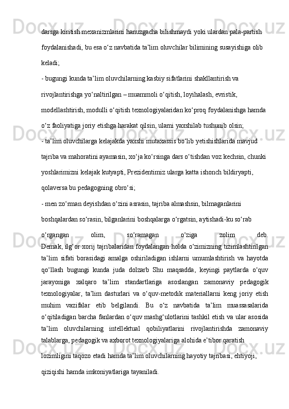 darsga kiritish mexanizmlarini hanuzgacha bilishmaydi yoki ulardan pala-partish
foydalanishadi, bu esa o‘z navbatida ta’lim oluvchilar bilimining susayishiga olib
keladi;
- bugungi kunda ta’lim oluvchilarning kasbiy sifatlarini shakllantirish va
rivojlantirishga yo‘naltirilgan – muammoli o‘qitish, loyihalash, evristik,
modellashtirish, modulli o‘qitish texnologiyalaridan ko‘proq foydalanishga hamda
o‘z faoliyatiga joriy etishga harakat qilsin, ularni yaxshilab tushunib olsin;
- ta’lim oluvchilarga kelajakda yaxshi mutaxassis bo‘lib yetishishlarida mavjud
tajriba va mahoratini ayamasin, xo‘ja ko‘rsinga dars o‘tishdan voz kechsin, chunki
yoshlarimizni kelajak kutyapti, Prezidentimiz ularga katta ishonch bildiryapti,
qolaversa bu pedagogning obro‘si;
- men zo‘rman deyishdan o‘zini asrasin, tajriba almashsin, bilmaganlarini
boshqalardan so‘rasin, bilganlarini boshqalarga o‘rgatsin, aytishadi-ku so‘rab
o‘rgangan   olim,   so‘ramagan   o‘ziga   zolim   deb.
Demak, ilg‘or xorij tajribalaridan foydalangan holda o‘zimizning tizimlashtirilgan
ta’lim   sifati   borasidagi   amalga   oshiriladigan   ishlarni   umumlashtirish   va   hayotda
qo‘llash   bugungi   kunda   juda   dolzarb   Shu   maqsadda,   keyingi   paytlarda   o‘quv
jarayoniga   xalqaro   ta’lim   standartlariga   asoslangan   zamonaviy   pedagogik
texnologiyalar,   ta’lim   dasturlari   va   o‘quv-metodik   materiallarni   keng   joriy   etish
muhim   vazifalar   etib   belgilandi.   Bu   o‘z   navbatida   ta’lim   muassasalarida
o‘qitiladigan barcha fanlardan o‘quv mashg‘ulotlarini tashkil etish va ular asosida
ta’lim   oluvchilarning   intellektual   qobiliyatlarini   rivojlantirishda   zamonaviy
talablarga, pedagogik va axborot texnologiyalariga alohida e’tibor qaratish
lozimligini taqozo etadi hamda ta’lim oluvchilarning hayotiy tajribasi, ehtiyoji,
qiziqishi hamda imkoniyatlariga tayaniladi. 