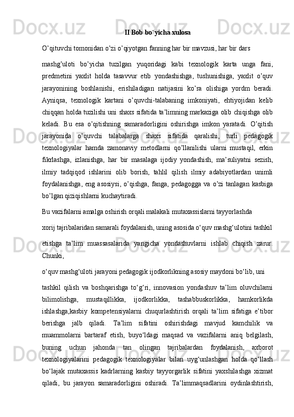 II Bob bo`yicha xulosa
O’qituvchi tomonidan o’zi o’qiyotgan fanning har bir mavzusi, har bir dars
mashg’uloti   bo’yicha   tuzilgan   yuqoridagi   kabi   texnologik   karta   unga   fani,
predmetini   yaxlit   holda   tasavvur   etib   yondashishga,   tushunishiga,   yaxlit   o’quv
jarayonining   boshlanishi,   erishiladigan   natijasini   ko’ra   olishiga   yordm   beradi.
Ayniqsa,   texnologik   kartani   o’quvchi-talabaning   imkoniyati,   ehtiyojidan   kelib
chiqqan holda tuzilishi uni shaxs sifatida ta’limning markaziga olib chiqishga olib
keladi.   Bu   esa   o’qitishning   samaradorligini   oshirishga   imkon   yaratadi.   O’qitish
jarayonida   o’quvchi   talabalarga   shaxs   sifatida   qaralishi,   turli   pedagogik
texnologiyalar   hamda   zamonaviy   metodlarni   qo’llanilishi   ularni   mustaqil,   erkin
fikrlashga,   izlanishga,   har   bir   masalaga   ijodiy   yondashish,   ma’suliyatni   sezish,
ilmiy   tadqiqod   ishlarini   olib   borish,   tahlil   qilish   ilmiy   adabiyotlardan   unimli
foydalanishga,   eng  asosiysi,   o’qishga,   fanga,  pedagogga   va   o’zi   tanlagan   kasbiga
bo’lgan qiziqishlarni kuchaytiradi.
Bu vazifalarni amalga oshirish orqali malakali mutaxassislarni tayyorlashda
xorij tajribalaridan samarali foydalanish, uning asosida o‘quv mashg‘ulotini tashkil
etishga   ta’lim   muassasalarida   yangicha   yondashuvlarni   ishlab   chiqish   zarur.
Chunki,
o‘quv mashg‘uloti jarayoni pedagogik ijodkorlikning asosiy maydoni bo‘lib, uni
tashkil   qilish   va   boshqarishga   to‘g‘ri,   innovasion   yondashuv   ta’lim   oluvchilarni
bilimolishga,   mustaqillikka,   ijodkorlikka,   tashabbuskorlikka,   hamkorlikda
ishlashga,kasbiy   kompetensiyalarni   chuqurlashtirish   orqali   ta’lim   sifatiga   e’tibor
berishga   jalb   qiladi.   Ta’lim   sifatini   oshirishdagi   mavjud   kamchilik   va
muammolarni   bartaraf   etish,   buyo‘ldagi   maqsad   va   vazifalarni   aniq   belgilash,
buning   uchun   jahonda   tan   olingan   tajribalardan   foydalanish,   axborot
texnologiyalarini   pedagogik   texnologiyalar   bilan   uyg‘unlashgan   holda   qo‘llash
bo‘lajak   mutaxassis   kadrlarning   kasbiy   tayyorgarlik   sifatini   yaxshilashga   xizmat
qiladi,   bu   jarayon   samaradorligini   oshiradi.   Ta’limmaqsadlarini   oydinlashtirish, 