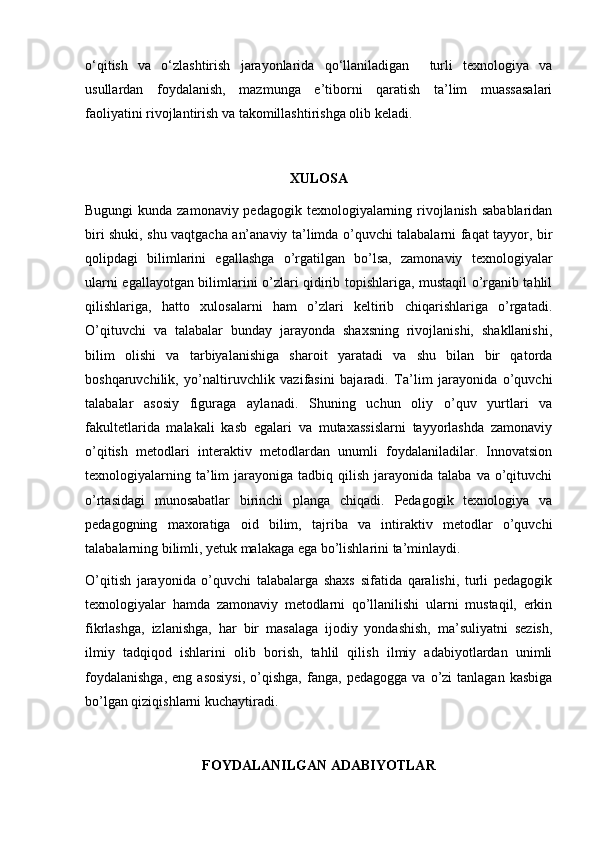 o‘qitish   va   o‘zlashtirish   jarayonlarida   qo‘llaniladigan     turli   texnologiya   va
usullardan   foydalanish,   mazmunga   e’tiborni   qaratish   ta’lim   muassasalari
faoliyatini rivojlantirish va takomillashtirishga olib keladi.
XULOSA
Bugungi  kunda zamonaviy pedagogik texnologiyalarning rivojlanish sabablaridan
biri shuki, shu vaqtgacha an’anaviy ta’limda o’quvchi talabalarni faqat tayyor, bir
qolipdagi   bilimlarini   egallashga   o’rgatilgan   bo’lsa,   zamonaviy   texnologiyalar
ularni egallayotgan bilimlarini o’zlari qidirib topishlariga, mustaqil o’rganib tahlil
qilishlariga,   hatto   xulosalarni   ham   o’zlari   keltirib   chiqarishlariga   o’rgatadi.
O’qituvchi   va   talabalar   bunday   jarayonda   shaxsning   rivojlanishi,   shakllanishi,
bilim   olishi   va   tarbiyalanishiga   sharoit   yaratadi   va   shu   bilan   bir   qatorda
boshqaruvchilik,   yo’naltiruvchlik   vazifasini   bajaradi.   Ta’lim   jarayonida   o’quvchi
talabalar   asosiy   figuraga   aylanadi.   Shuning   uchun   oliy   o’quv   yurtlari   va
fakultetlarida   malakali   kasb   egalari   va   mutaxassislarni   tayyorlashda   zamonaviy
o’qitish   metodlari   interaktiv   metodlardan   unumli   foydalaniladilar.   Innovatsion
texnologiyalarning  ta’lim   jarayoniga  tadbiq  qilish  jarayonida  talaba  va  o’qituvchi
o’rtasidagi   munosabatlar   birinchi   planga   chiqadi.   Pedagogik   texnologiya   va
pedagogning   maxoratiga   oid   bilim,   tajriba   va   intiraktiv   metodlar   o’quvchi
talabalarning bilimli, yetuk malakaga ega bo’lishlarini ta’minlaydi.
O’qitish   jarayonida   o’quvchi   talabalarga   shaxs   sifatida   qaralishi,   turli   pedagogik
texnologiyalar   hamda   zamonaviy   metodlarni   qo’llanilishi   ularni   mustaqil,   erkin
fikrlashga,   izlanishga,   har   bir   masalaga   ijodiy   yondashish,   ma’suliyatni   sezish,
ilmiy   tadqiqod   ishlarini   olib   borish,   tahlil   qilish   ilmiy   adabiyotlardan   unimli
foydalanishga,   eng  asosiysi,   o’qishga,   fanga,  pedagogga   va   o’zi   tanlagan   kasbiga
bo’lgan qiziqishlarni kuchaytiradi.
FOYDALANILGAN ADABIYOTLAR 