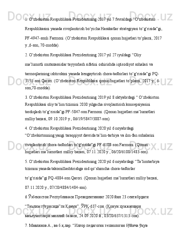 1. O‘zbekiston Respublikasi Prezidentining 2017 yil 7 fevraldagi “O‘zbekiston
Respublikasini yanada rivojlantirish bo‘yicha Harakatlar strategiyasi to‘g‘risida”gi,
PF-4947-sonli Farmoni. (O‘zbekiston Respublikasi qonun hujjatlari to‘plami, 2017
y.,6-son, 70-modda).
2. O‘zbekiston Respublikasi Prezidentining 2017 yil 27 iyuldagi “Oliy
ma’lumotli mutaxassislar tayyorlash sifatini oshirishda iqtisodiyot sohalari va
tarmoqlarining ishtirokini yanada kengaytirish chora-tadbirlari to‘g‘risida”gi PQ-
3151-son Qarori. (O‘zbekiston Respublikasi qonun hujjatlari to‘plami, 2017 y., 6-
son,70-modda).
3. O‘zbekiston Respublikasi Prezidentining 2019 yil 8 oktyabrdagi “ O‘zbekiston 
Respublikasi oliy ta’lim tizimini 2030 yilgacha rivojlantirish konsepsiyasini 
tasdiqlash to‘g‘risida”gi PF-5847-son Farmoni. (Qonun hujjatlari ma’lumotlari 
milliy bazasi, 09.10.2019 y., 06/19/5847/3887-son).
4. O‘zbekiston Respublikasi Prezidentining 2020 yil 6 noyabrdagi 
“O‘zbekistonning yangi taraqqiyot davrida ta’lim-tarbiya va ilm-fan sohalarini
rivojlantirish chora-tadbirlari to‘g‘risida”gi PF-6108-son Farmoni. (Qonun 
hujjatlari   ma’lumotlari milliy bazasi, 07.11.2020 y., 06/20/6108/1483-son).
5. O‘zbekiston Respublikasi Prezidentining 2020 yil 6 noyabrdagi “Ta’limtarbiya 
tizimini yanada takomillashtirishga oid qo‘shimcha chora-tadbirlar
to‘g‘risida”gi PQ-4884-son Qarori. (Qonun hujjatlari ma’lumotlari milliy bazasi,
07.11.2020  y ., 07/20/4884/1484- son ).
6 Ўзбекистон Республикаси Президентининг 2020 йил 23 сентябрдаги
“Таълим тўғрисида”ги Қонун”. ЎРҚ-637-сон.  (Қонун ҳужжатлари
маълумотлари миллий базаси, 24.09.2020 й., 03/20/637/1313-сон).
7. Мавлянов А., ва б.қ.лар. “Илғор педагогик технология бўйича ўқув 