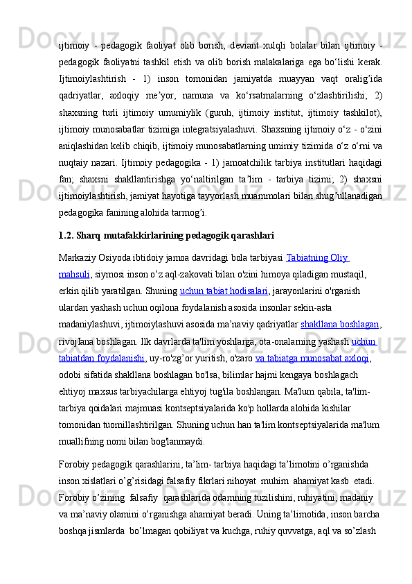 ijtimoiy   -   p е dagogik   faoliyat   olib   borish;   d е viant   xulqli   bolalar   bilan   ijtimoiy   -
p е dagogik   faoliyatni   tashkil   etish   va   olib   borish   malakalariga   ega   bo‘lishi   k е rak.
Ijtimoiylashtirish   -   1)   inson   tomonidan   jamiyatda   muayyan   vaqt   oralig idaʼ
qadriyatlar,   axloqiy   me yor,   namuna   va   ko‘rsatmalarning   o‘zlashtirilishi;   2)	
ʼ
shaxsning   turli   ijtimoiy   umumiylik   (guruh,   ijtimoiy   institut,   ijtimoiy   tashkilot),
ijtimoiy munosabatlar tizimiga integratsiyalashuvi. Shaxsning ijtimoiy o‘z - o‘zini
aniqlashidan kelib chiqib, ijtimoiy munosabatlarning umimiy tizimida o‘z o‘rni va
nuqtaiy   nazari.   Ijtimoiy   pedagogika   -   1)   jamoatchilik   tarbiya   institutlari   haqidagi
fan;   shaxsni   shakllantirishga   yo‘naltirilgan   ta lim   -   tarbiya   tizimi;   2)   shaxsni	
ʼ
ijtimoiylashtirish, jamiyat hayotiga tayyorlash muammolari bilan shug ullanadigan	
ʼ
pedagogika fanining alohida tarmog i. 	
ʼ
1.2. Sharq mutafakkirlarining pedagogik qarashlari
Markaziy Osiyoda ibtidoiy jamoa davridagi bola tarbiyasi  Tabiatning        Oliy       
mahsuli , siymosi inson o’z aql-zakovati bilan o'zini himoya qiladigan mustaqil, 
erkin qilib yaratilgan.  Shuning   uchun        tabiat        hodisalari    , jarayonlarini o'rganish 
ulardan yashash uchun oqilona foydalanish asosida insonlar sekin-asta 
madaniylashuvi, ijtimoiylashuvi asosida ma’naviy qadriyatlar   shakllana        boshlagan    ,
rivojIana boshlagan. Ilk davrlarda ta'lim yoshlarga, ota-onalarning yashash   uchun       
tabiatdan        foydalanishi    , uy-ro'zg’or yuritish, o'zaro   va        tabiatga        munosabat        axloqi    , 
odobi sifatida shakllana boshlagan bo'lsa, bilimlar hajmi kengaya boshlagach 
ehtiyoj maxsus tarbiyachilarga ehtiyoj tug'ila boshlangan. Ma'lum qabila, ta'lim-
tarbiya qoidalari majmuasi kontseptsiyalarida ko'p hollarda alohida kishilar 
tomonidan tüomillashtirilgan. Shuning uchun han ta'lim kontseptsiyalarida ma'lum 
muallifning nomi bilan bog'lanmaydi.
Forobiy pedagogik qarashlarini, ta’lim- tarbiya haqidagi ta’limotini o’rganishda 
inson xislatlari o’g’risidagi falsafiy fikrlari nihoyat  muhim  ahamiyat kasb  etadi. 
Forobiy o’zining  falsafiy  qarashlarida odamning tuzilishini, ruhiyatini, madaniy 
va ma’naviy olamini o’rganishga ahamiyat beradi. Uning ta’limotida, inson barcha 
boshqa jismlarda  bo’lmagan qobiliyat va kuchga, ruhiy quvvatga, aql va so’zlash  