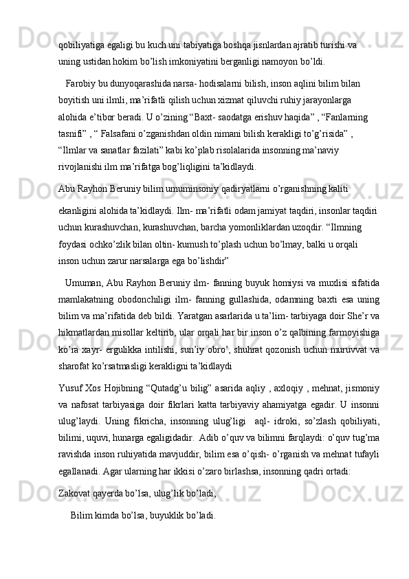 qobiliyatiga egaligi bu kuch uni tabiyatiga boshqa jisnlardan ajratib turishi va 
uning ustidan hokim bo’lish imkoniyatini berganligi namoyon bo’ldi. 
   Farobiy bu dunyoqarashida narsa- hodisalarni bilish, inson aqlini bilim bilan 
boyitish uni ilmli, ma’rifatli qilish uchun xizmat qiluvchi ruhiy jarayonlarga 
alohida e’tibor beradi. U o’zining “Baxt- saodatga erishuv haqida” , “Fanlarning 
tasnifi” , “ Falsafani o’zganishdan oldin nimani bilish kerakligi to’g’risida” , 
“Ilmlar va sanatlar fazilati” kabi ko’plab risolalarida insonning ma’naviy 
rivojlanishi ilm ma’rifatga bog’liqligini ta’kidlaydi. 
Abu Rayhon Beruniy bilim umuminsoniy qadiryatlarni o’rganishning kaliti 
ekanligini alohida ta’kidlaydi. Ilm- ma’rifatli odam jamiyat taqdiri, insonlar taqdiri
uchun kurashuvchan, kurashuvchan, barcha yomonliklardan uzoqdir. “Ilmning 
foydasi ochko’zlik bilan oltin- kumush to’plash uchun bo’lmay, balki u orqali 
inson uchun zarur narsalarga ega bo’lishdir”
   Umuman, Abu Rayhon Beruniy ilm- fanning buyuk homiysi  va muxlisi sifatida
mamlakatning   obodonchiligi   ilm-   fanning   gullashida,   odamning   baxti   esa   uning
bilim va ma’rifatida deb bildi. Yaratgan asarlarida u ta’lim- tarbiyaga doir She’r va
hikmatlardan misollar keltirib, ular orqali har bir inson o’z qalbining farmoyishiga
ko’ra xayr- ergulikka intilishi, sun’iy obro’, shuhrat  qozonish uchun muruvvat va
sharofat ko’rsatmasligi kerakligni ta’kidlaydi
Yusuf Xos Hojibning “Qutadg’u bilig” asarida aqliy , axloqiy , mehnat, jismoniy
va   nafosat   tarbiyasiga   doir   fikrlari   katta   tarbiyaviy   ahamiyatga   egadir.   U   insonni
ulug’laydi.   Uning   fikricha,   insonning   ulug’ligi     aql-   idroki,   so’zlash   qobiliyati,
bilimi, uquvi, hunarga egaligidadir.  Adib o’quv va bilimni farqlaydi: o’quv tug’ma
ravishda inson ruhiyatida mavjuddir, bilim esa o’qish- o’rganish va mehnat tufayli
egallanadi. Agar ularning har ikkisi o’zaro birlashsa, insonning qadri ortadi:
Zakovat qayerda bo’lsa, ulug’lik bo’ladi, 
     Bilim kimda bo’lsa, buyuklik bo’ladi.  