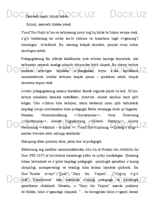      Zakovatli uqadi, bilimli biladi, 
      Bilimli, zakovatli tilakka yetadi.
Yusuf Xos Hojib ta’lim va tarbiyaning uzviy bog’liq holda bo’lishini tavsiya etadi,
o’g’il   bolalarning   bir   necha   san’at   turlarini   va   hunarlarni   tugal   o’rganmog’I
lozimligini     ta’kidlaydi.   Bu,   ularning   kelajak   hayotlari,   jamiyat   rivoji   uchun
zarurligini aytadi.
Pedagogikaning   fan   sifatida   shakllanishi   yosh   avlodni   hayotga   tayyorlash,   ular
tarbiyasini   samarali   amalga   oshirish   ehtiyojidan   kelib   chiqadi.   Bu   ehtiyoj   tarbiya
borasida   orttirilgan   tajribalar   to’plangandan   keyin   o’sha   tajribalarni
umumlashtirish,   yoshlar   tarbiyasi   haqida   qonun   –   qoidalarni   ishlab   chiqish
zaruratini taqozo etadi. 
Avvalo pedagogikaning nazariy kurtaklari falsafa negizida paydo bo’ladi. Ta’lim-
tarbiya   masalalari   hamisha   mutafakkir,   yozuvchi,   olimlar   xayolini   band   qilib
kelgan.   Ular   o’zlarini   bola   tarbiyasi,   ularni   barkamol   inson   qilib   tarbiyalash
haqidagi yorqin mulohazalari bilan pedagogik fikrlar ravnaqiga ulush qo’shganlar.
Masalan:   Nizomulmulkning   <<Siyosatnoma>>,   Nosir   Xisravning
<<Saodatnoma>>,   Ahmad   Yugnakiyning   <<Hibatul-   Haqoyiq>>,   Alisher
Navoiyning <<Mahbub – ul qulub >>, Yusuf Xos Hojibning <<Qutadg’u bilig>>
asarlari bevosita odob, axloqqa daxldordir.  
Sharqning ulkan qomusiy olimi, jahon ilmi va pedagogik
fikrlarining eng mashhur namoyondalaridan Abu Ali al-Husayn  ibn Abdulloh ibn
Sino (980-1037) ta’lim-tarbiya masalariga jiddiy va ijodiy yondashgan. Olimning
bolani tarbiyalash  va o‘qitish haqidagi  pedagogik - psixologik qarashlari  o‘zining
chuqurligi,   insonparvarligi   va   teranligi   bilan   kishini   hayratda   qoldiradi.   Ibn
Sino   “Risolat   at-tayr”   (“Qush”),   “Xayy   ibn   Yaqzon”,   (“Uyg‘oq   o‘g‘li
tirik”),   “Donishnoma”   kabi   asarlarida   o‘zining   pedagogik   va   psixologik
qarashlarini   ifodalaydi.   Masalan,   u   “Hayy   ibn   Yaqzon”   asarida   yoshlarni
do‘stlikka,   bilim   o‘rganishga   chaqiradi:   “...   bir-biringizdan   bilim   o‘rganib,   kamol 
