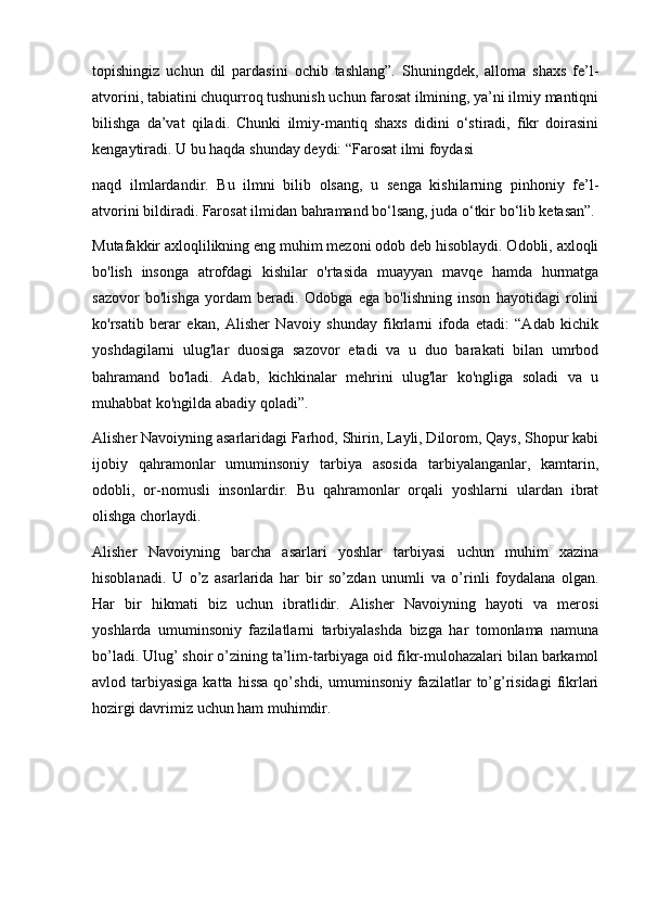 topishingiz   uchun   dil   pardasini   ochib   tashlang”.   Shuningdek,   alloma   shaxs   fe’l-
atvorini, tabiatini chuqurroq tushunish uchun farosat ilmining, ya’ni ilmiy mantiqni
bilishga   da’vat   qiladi.   Chunki   ilmiy-mantiq   shaxs   didini   o‘stiradi,   fikr   doirasini
kengaytiradi. U bu haqda shunday deydi: “Farosat ilmi foydasi
naqd   ilmlardandir.   Bu   ilmni   bilib   olsang,   u   senga   kishilarning   pinhoniy   fe’l-
atvorini bildiradi. Farosat ilmidan bahramand bo‘lsang, juda o‘tkir bo‘lib ketasan”.
Mutafakkir axloqlilikning eng muhim mezoni odob deb hisoblaydi. Odobli, axloqli
bo'lish   insonga   atrofdagi   kishilar   o'rtasida   muayyan   mavqe   hamda   hurmatga
sazovor   bo'lishga   yordam   beradi.   Odobga   ega   bo'lishning   inson   hayotidagi   rolini
ko'rsatib   berar   ekan,   Alisher   Navoiy   shunday   fikrlarni   ifoda   etadi:   “Adab   kichik
yoshdagilarni   ulug'lar   duosiga   sazovor   etadi   va   u   duo   barakati   bilan   umrbod
bahramand   bo'ladi.   Adab,   kichkinalar   mehrini   ulug'lar   ko'ngliga   soladi   va   u
muhabbat ko'ngilda abadiy qoladi”.
Alisher Navoiyning asarlaridagi Farhod, Shirin, Layli, Dilorom, Qays, Shopur kabi
ijobiy   qahramonlar   umuminsoniy   tarbiya   asosida   tarbiyalanganlar,   kamtarin,
odobli,   or-nomusli   insonlardir.   Bu   qahramonlar   orqali   yoshlarni   ulardan   ibrat
olishga chorlaydi.
Alisher   Navoiyning   barcha   asarlari   yoshlar   tarbiyasi   uchun   muhim   xazina
hisoblanadi.   U   o’z   asarlarida   har   bir   so’zdan   unumli   va   o’rinli   foydalana   olgan.
Har   bir   hikmati   biz   uchun   ibratlidir.   Alisher   Navoiyning   hayoti   va   merosi
yoshlarda   umuminsoniy   fazilatlarni   tarbiyalashda   bizga   har   tomonlama   namuna
bo’ladi. Ulug’ shoir o’zining ta’lim-tarbiyaga oid fikr-mulohazalari bilan barkamol
avlod tarbiyasiga  katta  hissa  qo’shdi,  umuminsoniy  fazilatlar   to’g’risidagi  fikrlari
hozirgi davrimiz uchun ham muhimdir. 