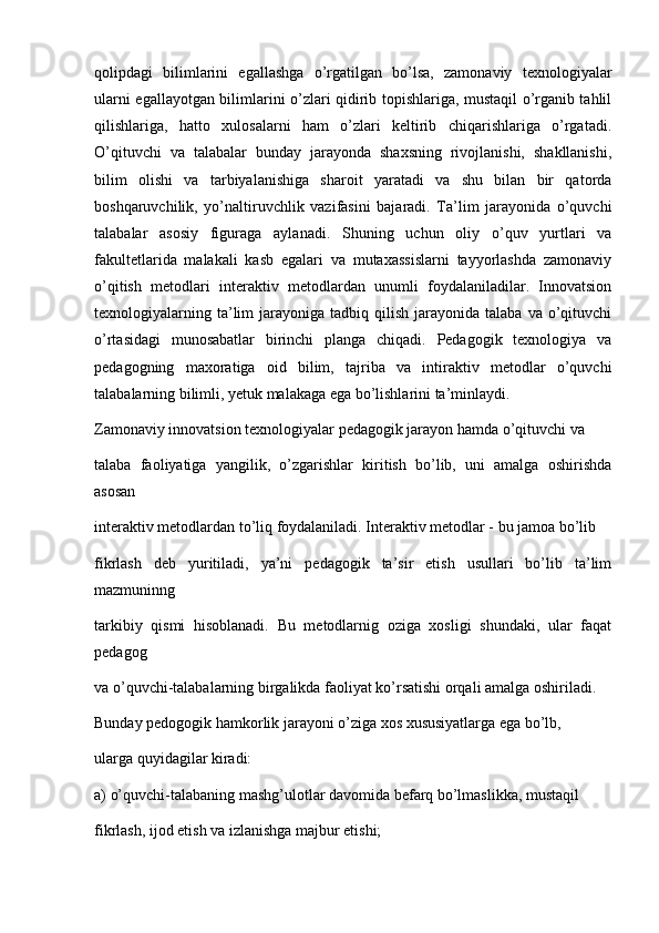 qolipdagi   bilimlarini   egallashga   o’rgatilgan   bo’lsa,   zamonaviy   texnologiyalar
ularni egallayotgan bilimlarini o’zlari qidirib topishlariga, mustaqil o’rganib tahlil
qilishlariga,   hatto   xulosalarni   ham   o’zlari   keltirib   chiqarishlariga   o’rgatadi.
O’qituvchi   va   talabalar   bunday   jarayonda   shaxsning   rivojlanishi,   shakllanishi,
bilim   olishi   va   tarbiyalanishiga   sharoit   yaratadi   va   shu   bilan   bir   qatorda
boshqaruvchilik,   yo’naltiruvchlik   vazifasini   bajaradi.   Ta’lim   jarayonida   o’quvchi
talabalar   asosiy   figuraga   aylanadi.   Shuning   uchun   oliy   o’quv   yurtlari   va
fakultetlarida   malakali   kasb   egalari   va   mutaxassislarni   tayyorlashda   zamonaviy
o’qitish   metodlari   interaktiv   metodlardan   unumli   foydalaniladilar.   Innovatsion
texnologiyalarning  ta’lim   jarayoniga  tadbiq  qilish  jarayonida  talaba  va  o’qituvchi
o’rtasidagi   munosabatlar   birinchi   planga   chiqadi.   Pedagogik   texnologiya   va
pedagogning   maxoratiga   oid   bilim,   tajriba   va   intiraktiv   metodlar   o’quvchi
talabalarning bilimli, yetuk malakaga ega bo’lishlarini ta’minlaydi.
Zamonaviy innovatsion texnologiyalar pedagogik jarayon hamda o’qituvchi va
talaba   faoliyatiga   yangilik,   o’zgarishlar   kiritish   bo’lib,   uni   amalga   oshirishda
asosan
interaktiv metodlardan to’liq foydalaniladi. Interaktiv metodlar - bu jamoa bo’lib
fikrlash   deb   yuritiladi,   ya’ni   pedagogik   ta’sir   etish   usullari   bo’lib   ta’lim
mazmuninng
tarkibiy   qismi   hisoblanadi.   Bu   metodlarnig   oziga   xosligi   shundaki,   ular   faqat
pedagog
va o’quvchi-talabalarning birgalikda faoliyat ko’rsatishi orqali amalga oshiriladi.
Bunday pedogogik hamkorlik jarayoni o’ziga xos xususiyatlarga ega bo’lb,
ularga quyidagilar kiradi:
a) o’quvchi-talabaning mashg’ulotlar davomida befarq bo’lmaslikka, mustaqil
fikrlash, ijod etish va izlanishga majbur etishi; 