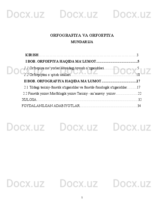 ORFOGRAFIYA VA ORFOEPIYA
MUNDARIJA
     KIRISH ……………………………………………………………………….3
     I BOB.  ORFOEPIYA HAQIDA MA`LUMOT..............................................5
1.1 Orfoepiya me’yorlari asosidagi tovush o’zgarishlari.....................................5
1.2 Orfoepiyani o`qitish usullari.........................................................................10
II BOB. ORFOGRAFIYA HAQIDA MA`LUMOT.......................................17
2.1  Tildagi tarixiy-fonetik o'zgarishlar va fonetik-fonologik o'zgarishlar...........17
 2.2 Fonetik yozuv.Morfologik yozuv.Tarixiy - an’anaviy  yozuv.........................22
XULOSA.................................................................................................................32
FOYDALANILGAN ADABIYOTLAR................................................................34
1 