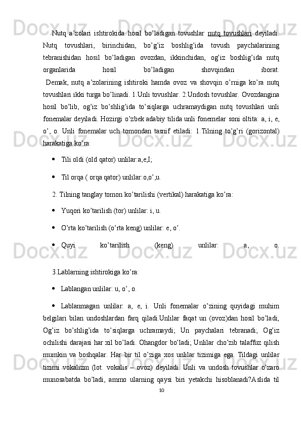 Nutq   a’zolari   ishtirokida   hosil   bo’ladigan   tovushlar   nutq   tovushlari   deyiladi.
Nutq   tovushlari,   birinchidan,   bo’g’iz   boshlig’ida   tovush   paychalarining
tebranishidan   hosil   bo’ladigan   ovozdan,   ikkinchidan,   og’iz   boshlig’ida   nutq
organlarida   hosil   bo’ladigan   shovqindan   iborat.
  Demak,   nutq   a’zolarining   ishtiroki   hamda   ovoz   va   shovqin   o’rniga   ko’ra   nutq
tovushlari ikki turga bo’linadi. 1.Unli tovushlar. 2.Undosh tovushlar. Ovozdangina
hosil   bo’lib,   og’iz   bo’shlig’ida   to’siqlarga   uchramaydigan   nutq   tovushlari   unli
fonemalar deyiladi. Hozirgi o’zbek adabiy tilida unli fonemelar soni oltita: a,   i ,   e,
o’,   o.   Unli   fonemalar   uch   tomondan   tasnif   etiladi:   1.Tilning   to’g’ri   (gorizontal)
harakatiga ko’ra:
 Tili oldi (old qator) unlilar:a,e,I;
 Til orqa ( orqa qator) unlilar:o,o’,u.
2. Tilning tanglay tomon ko’tarilishi (vertikal) harakatiga ko’ra:
 Yuqori ko’tarilish (tor) unlilar:  i ,   u.
 O’rta ko’tarilish (o’rta keng) unlilar: e,   o’.
 Quyi   ko’tarilish   (keng)   unlilar:   a,   o.
3.Lablarning ishtirokiga ko’ra:
 Lablangan unlilar: u,   o’,   o.
 Lablanmagan   unlilar:   a,   e,   i.   Unli   fonemalar   o’zining   quyidagi   muhim
belgilari   bilan   undoshlardan   farq   qiladi.Unlilar   faqat   un   (ovoz)dan   hosil   bo’ladi;
Og’iz   bo’shlig’ida   to’siqlarga   uchramaydi;   Un   paychalari   tebranadi;   Og’iz
ochilishi darajasi har xil bo’ladi. Ohangdor bo’ladi; Unlilar cho’zib talaffuz qilish
mumkin   va   boshqalar.   Har   bir   til   o’ziga   xos   unlilar   tizimiga   ega.   Tildagi   unlilar
tizimi   vokalizm   (lot.   vokalis   –   ovoz)   deyiladi.   Unli   va   undosh   tovushlar   o’zaro
munosabatda   bo’ladi,   ammo   ularning   qaysi   biri   yetakchi   hisoblanadi?Aslida   til
10 