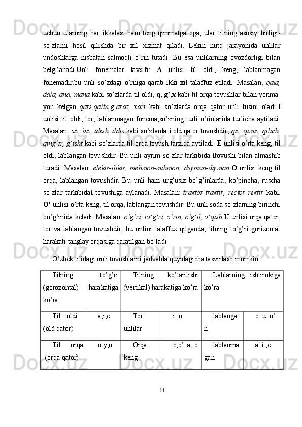 uchun   ularning   har   ikkalasi   ham   teng   qimmatga   ega,   ular   tilning   asosiy   birligi-
so’zlarni   hosil   qilishda   bir   xil   xizmat   qiladi.   Lekin   nutq   jarayonida   unlilar
undoshlarga   nisbatan   salmoqli   o’rin   tutadi.   Bu   esa   unlilarning   ovozdorligi   bilan
belgilanadi.Unli   fonemalar   tavsifi:   A   unlisi   til   oldi,   keng,   lablanmagan
fonemadir.bu   unli   so’zdagi   o’rniga   qarab   ikki   xil   talaffuz   etiladi.   Masalan,   qala,
dala, ana, mana  kabi so’zlarda til oldi,  q, g’,x  kabi til orqa tovushlar bilan yonma-
yon   kelgan   qars,qalin,g’araz,   xari   kabi   so’zlarda   orqa   qator   unli   tusini   oladi. I
unlisi   til   oldi, tor, lablanmagan  fonema,so’zning  turli  o’rinlarida  turlicha  aytiladi.
Masalan:  siz, biz, idish, ildiz  kabi so’zlarda  i  old qator tovushdir;  qiz, qimiz, qilich,
qing’ir, g’isht  kabi so’zlarda til orqa tovush tarzida aytiladi.  E  unlisi o’rta keng, til
oldi, lablangan tovushdir. Bu unli  ayrim  so’zlar  tarkibida   i tovushi  bilan almashib
turadi.   Masalan:   elektr-iliktr,   mehmon-mihmon,   deyman-diyman. O   unlisi   keng   til
orqa,   lablangan   tovushdir.   Bu   unli   ham   urg’usiz   bo’g’inlarda,   ko’pincha,   ruscha
so’zlar   tarkibida i   tovushiga   aylanadi.   Masalan:   traktor-traktir,   rector-rektir   kabi.
O’  unlisi o’rta keng, til orqa, lablangan tovushdir. Bu unli soda so’zlarning birinchi
bo’g’inida keladi. Masalan:   o’g’ri, to’g’ri, o’rin, o’g’il, o’qish . U  unlisi orqa qator,
tor   va   lablangan   tovushdir,   bu   unlini   talaffuz   qilganda,   tilning   to’g’ri   gorizontal
harakati tanglay orqasiga qaratilgan bo’ladi.
O’zbek tilidagi unli tovushlarni jadvalda quyidagicha tasvirlash mumkin.
Tilning   to’g’ri
(gorozontal)   harakatiga
ko’ra. Tilning   ko’tarilishi
(vertikal) harakatiga ko’ra Lablarning   ishtirokiga
ko’ra
Til   oldi  
(old qator) a,i,e Tor
unlilar i ,u lablanga
n o, u, o’
Til   orqa
 (orqa qator) o,y,u Orqa
keng e,o’, a, o lablanma
gan a ,i ,e
11 
