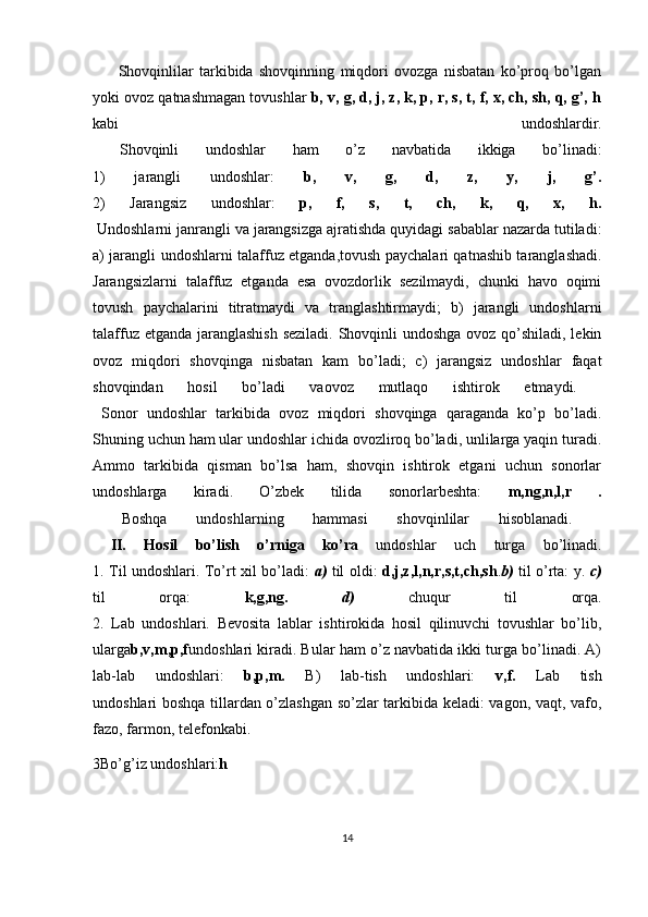   Shovqinlilar   tarkibida   shovqinning   miqdori   ovozga   nisbatan   ko’proq   bo’lgan
yoki ovoz qatnashmagan tovushlar  b, v, g, d, j, z, k, p, r, s, t, f, x, ch, sh, q, g’, h
kabi   undoshlardir.
  Shovqinli   undoshlar   ham   o’z   navbatida   ikkiga   bo’linadi:
1)   jarangli   undoshlar:   b,   v,   g,   d,   z,   y,   j,   g’.
2)   Jarangsiz   undoshlar:   p,   f,   s,   t,   ch,   k,   q,   x,   h.
 Undoshlarni janrangli va jarangsizga ajratishda quyidagi sabablar nazarda tutiladi:
a) jarangli undoshlarni talaffuz etganda,tovush paychalari qatnashib taranglashadi.
Jarangsizlarni   talaffuz   etganda   esa   ovozdorlik   sezilmaydi,   chunki   havo   oqimi
tovush   paychalarini   titratmaydi   va   tranglashtirmaydi;   b)   jarangli   undoshlarni
talaffuz etganda jaranglashish  seziladi. Shovqinli undoshga ovoz qo’shiladi, lekin
ovoz   miqdori   shovqinga   nisbatan   kam   bo’ladi;   c)   jarangsiz   undoshlar   faqat
shovqindan   hosil   bo’ladi   vaovoz   mutlaqo   ishtirok   etmaydi.  
  Sonor   undoshlar   tarkibida   ovoz   miqdori   shovqinga   qaraganda   ko’p   bo’ladi.
Shuning uchun ham ular undoshlar ichida ovozliroq bo’ladi, unlilarga yaqin turadi.
Ammo   tarkibida   qisman   bo’lsa   ham,   shovqin   ishtirok   etgani   uchun   sonorlar
undoshlarga   kiradi.   O’zbek   tilida   sonorlarbeshta:   m,ng,n,l,r   .
  Boshqa   undoshlarning   hammasi   shovqinlilar   hisoblanadi.  
  II.   Hosil   bo’lish   o’rniga   ko’ra   undoshlar   uch   turga   bo’linadi.
1. Til undoshlari. To’rt xil bo’ladi:   a)   til oldi:   d,j,z,l,n,r,s,t,ch,sh . b)   til o’rta: y.   c)
til   orqa:   k,g,ng.   d)   chuqur   til   orqa.
2.   Lab   undoshlari.   Bevosita   lablar   ishtirokida   hosil   qilinuvchi   tovushlar   bo’lib,
ularga b,v,m,p,f undoshlari kiradi. Bular ham o’z navbatida ikki turga bo’linadi. A)
lab-lab   undoshlari:   b,p,m.   B)   lab-tish   undoshlari:   v,f.   Lab   tish
undoshlari boshqa tillardan o’zlashgan so’zlar tarkibida keladi: vagon, vaqt, vafo,
fazo, farmon, telefonkabi.
3Bo’g’iz undoshlari: h
14 