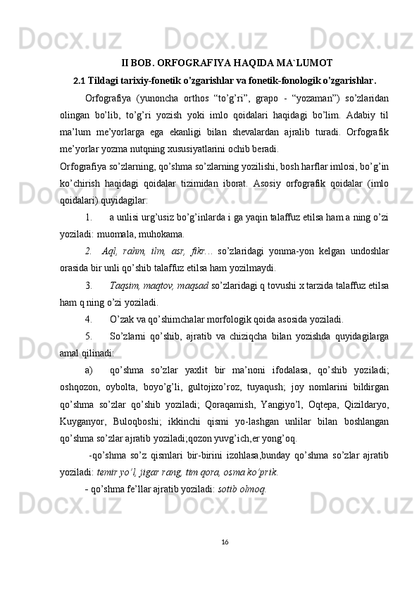II BOB. ORFOGRAFIYA HAQIDA MA`LUMOT
2.1  Tildagi tarixiy-fonetik o'zgarishlar va fonetik-fonologik o'zgarishlar.
Orfografiya   (yunoncha   orthos   “to’g’ri”,   grapo   -   “yozaman”)   so’zlaridan
olingan   bo’lib,   to’g’ri   yozish   yoki   imlo   qoidalari   haqidagi   bo’lim.   Adabiy   til
ma’lum   me’yorlarga   ega   ekanligi   bilan   shevalardan   ajralib   turadi.   Orfografik
me’yorlar yozma nutqning xususiyatlarini ochib beradi.
Orfografiya so’zlarning, qo’shma so’zlarning yozilishi, bosh harflar imlosi, bo’g’in
ko’chirish   haqidagi   qoidalar   tizimidan   iborat.   Asosiy   orfografik   qoidalar   (imlo
qoidalari) quyidagilar:
1. a unlisi urg’usiz bo’g’inlarda i ga yaqin talaffuz etilsa ham a ning o’zi
yoziladi: muomala, muhokama.
2.     Aql,   rahm,   ilm,   asr,   fikr. ..   so’zlaridagi   yonma-yon   kelgan   undoshlar
orasida bir unli qo’shib talaffuz etilsa ham yozilmaydi.
3. Taqsim, maqtov, maqsad  so’zlaridagi q tovushi x tarzida talaffuz etilsa
ham q ning o’zi yoziladi.
4. O’zak va qo’shimchalar morfologik qoida asosida yoziladi.
5. So’zlarni   qo’shib,   ajratib   va   chiziqcha   bilan   yozishda   quyidagilarga
amal qilinadi:
a) qo’shma   so’zlar   yaxlit   bir   ma’noni   ifodalasa,   qo’shib   yoziladi;
oshqozon,   oybolta,   boyo’g’li,   gultojixo’roz,   tuyaqush;   joy   nomlarini   bildirgan
qo’shma   so’zlar   qo’shib   yoziladi;   Qoraqamish,   Yangiyo’l,   Oqtepa,   Qizildaryo,
Kuyganyor,   Buloqboshi;   ikkinchi   qismi   yo-lashgan   unlilar   bilan   boshlangan
qo’shma so’zlar ajratib yoziladi;qozon yuvg’ich,er yong’oq. 
              -qo’shma   so’z   qismlari   bir-birini   izohlasa,bunday   qo’shma   so’zlar   ajratib
yoziladi:  temir yo’l, jigar rang, tim qora, osma ko’prik .  
-  qo’shma fe’llar ajratib yoziladi:  sotib olmoq.
16 