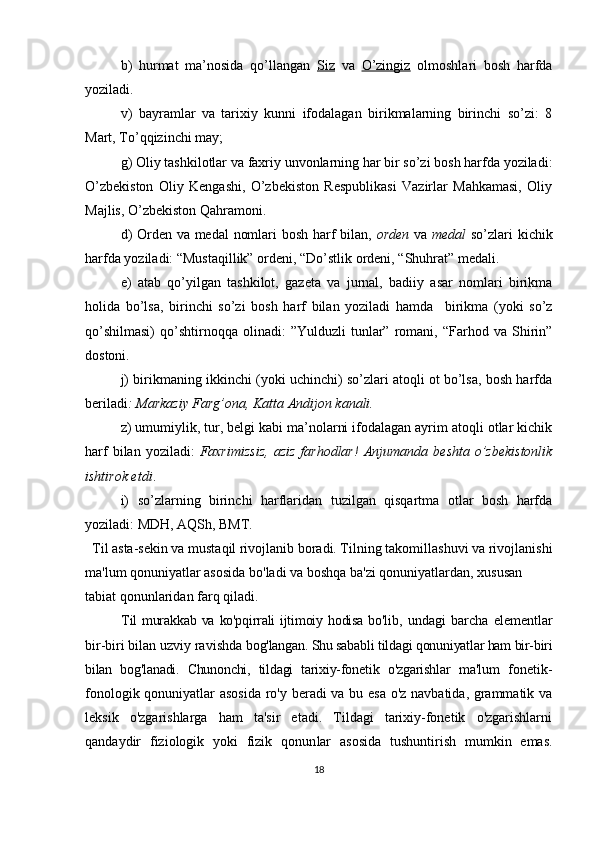 b)   hurmat   ma’nosida   qo’llangan   Siz   va   O’zingiz   olmoshlari   bosh   harfda
yoziladi.
v)   bayramlar   va   tarixiy   kunni   ifodalagan   birikmalarning   birinchi   so’zi:   8
Mart, To’qqizinchi may;
g) Oliy tashkilotlar va faxriy unvonlarning har bir so’zi bosh harfda yoziladi:
O’zbekiston   Oliy   Kengashi,   O’zbekiston   Respublikasi   Vazirlar   Mahkamasi,   Oliy
Majlis, O’zbekiston Qahramoni.
d) Orden va medal nomlari bosh harf bilan,   orden   va   medal   so’zlari kichik
harfda yoziladi: “Mustaqillik” ordeni, “Do’stlik ordeni, “Shuhrat” medali.
e)   atab   qo’yilgan   tashkilot,   gazeta   va   jurnal,   badiiy   asar   nomlari   birikma
holida   bo’lsa,   birinchi   so’zi   bosh   harf   bilan   yoziladi   hamda     birikma   (yoki   so’z
qo’shilmasi)   qo’shtirnoqqa  olinadi:   ”Yulduzli   tunlar”   romani,   “Farhod  va   Shirin”
dostoni.
j) birikmaning ikkinchi (yoki uchinchi) so’zlari atoqli ot bo’lsa, bosh harfda
beriladi : Markaziy Farg’ona, Katta Andijon kanali.
z) umumiylik, tur, belgi kabi ma’nolarni ifodalagan ayrim atoqli otlar kichik
harf  bilan  yoziladi:   Faxrimizsiz,  aziz  farhodlar!   Anjumanda  beshta   o’zbekistonlik
ishtirok etdi .
i)   so’zlarning   birinchi   harflaridan   tuzilgan   qisqartma   otlar   bosh   harfda
yoziladi: MDH, AQSh, BMT.
   T il asta-sekin va mustaqil rivojlanib boradi. Til ning takomillashuvi va rivojlanishi
ma'lum qonuniyat lar asosida bo'ladi va boshqa ba'zi qonuniyatlardan, xusu san 
tabiat qonunlaridan farq qiladi. 
Til   murakkab  va  ko'pqirrali  ijtimoiy hodisa   bo'lib,   undagi   barcha   elementlar
bir-biri bilan uzviy ravishda  bog'langan. Shu sababli tildagi qonuniyatlar ham bir-biri
bilan   bog'lanadi.   Chunonchi,   tildagi   tarixiy-fone tik   o'zga rishlar   ma'lum   fonetik-
fonologik qonu niyat lar asosida ro'y beradi va bu esa o'z navbatida, grammatik va
leksik   o'zgarishlarga   ham   ta'sir   etadi.   Tildagi   tarixiy-fonetik   o'zgarishlarni
qandaydir   fiziologik   yoki   fizik   qonun lar   asosida   tushuntirish   mumkin   emas.
18 