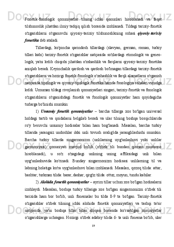 Fonetik-fono lo gik   qonuniyatlar   tilning   ichki   qonunlari   hisoblanadi   va   fa qat
tilshunoslik jihatdan ilmiy tadqiq qilish borasida   izohlanadi. Tildagi tarixiy-fonetik
o'zgarishlarni   o'rga nuvchi   qiyosiy-tarixiy   tilshunoslikning   sohasi   qiyo siy-tarixiy
fonetika  deb ataladi. 
Tillardagi,   ko'pin cha   qarindosh   tillardagi   (slavyan,   german,   roman,   turkiy
tillari   kabi)   tarixiy-fonetik   o'z ga rishlar   natijasida   so'zlardagi   etimologik   va   geneo -
logik,  ya'ni   kelib  chiqishi   jihatdan   o'xshashlik   va  farq lar ni   qiyosiy-tarixiy  fonetika
aniqlab beradi. Keyin chalik qardosh va qardosh bo'lma gan tillardagi tarixiy-fonetik
o'zgarishlarni va hozir gi fonetik-fonologik o'xshashlik va farqli alomatlarni o'rganish
natijasida tipologik va qiyosiy-tipologik fonetika hamda fono logiya sohalari vujudga
keldi. Umuman tildagi rivoj lanish qonuniyat lari singari, tarixiy-fonetik va fono logik
o'zgarish larni   o'rganishdagi   fonetik   va   fonologik   qonuniyatlar   ham   quyidagicha
turlarga bo'linishi mumkin: 
1)   Umumiy   fonetik   qonuniyatlar   –   barcha   tillarga   xos   bo'lgan   universal
holdagi   tartib   va   qoida larni   belgilab   beradi   va   ular   tilning   boshqa   bosqich la rida
ro'y   beruvchi   umumiy   hodisalar   bilan   ham   bog'lanadi.   Masalan,   barcha   turkiy
tillarida   jarangsiz   undoshlar   ikki   unli   tovush   oralig'ida   jaranglilashishi   mumkin.
Barcha   turkiy   tillarda   singarmonizm   (unlilarning   uy g'un la shuvi   yoki   unlilar
garmoniyasi)   qonuniyati   mavjud   bo'lib   (o'zbek   tili   bundan   qisman   mustasno
hisoblanadi),   u   so'z   o'zagidagi   unlining   uning   affiksidagi   unli   bilan
uyg'unlashuvida   ko'rinadi.   Bunday   singarmonizm   hodisasi   unlilarning   til   va
labning holatiga ko'ra uyg'unlashuvi bilan izohlanadi. Masalan, qozoq tilida: attar,
bashtar;  turkman tilida: barar, dashar; qirg'iz tilida: ottuz, moyun,  tundu kabilar.
2)  Alohida fonetik qonuniyatlar –  ayrim tillar uchun xos bo'lgan hodisalarni
izohlaydi.   Masalan,   boshqa   turkiy   tillariga   xos   bo'lgan   singarmonizm   o'zbek   tili
tarixida   ham   bor   bo'lib,   unli   fonemalar   bu   tilda   8-9   ta   bo'lgan.   Tarixiy-fonetik
o'zgarishlar   o'zbek   tilining   ichki   alohida   fonetik   qonuniyatlari   va   tashqi   ta'sir
natijasida,   ya'ni   boshqa   tillar   bilan   aloqasi   borasida   ko'rsa tilgan   xususiyatlar
o'zgarishlarga uchragan. Hozirgi o'zbek adabiy tilida 6- ta unli fonema bo'lib, ular
19 