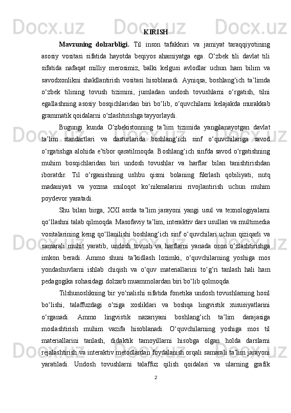 KIRISH
Mavzuning   dolzarbligi.   Til   inson   tafakkuri   va   jamiyat   taraqqiyotining
asosiy   vositasi   sifatida   hayotda   beqiyos   ahamiyatga   ega.   O‘zbek   tili   davlat   tili
sifatida   nafaqat   milliy   merosimiz,   balki   kelgusi   avlodlar   uchun   ham   bilim   va
savodxonlikni   shakllantirish   vositasi   hisoblanadi.   Ayniqsa,   boshlang‘ich   ta limdaʼ
o‘zbek   tilining   tovush   tizimini,   jumladan   undosh   tovushlarni   o‘rgatish,   tilni
egallashning   asosiy   bosqichlaridan   biri   bo‘lib,   o‘quvchilarni   kelajakda   murakkab
grammatik qoidalarni o‘zlashtirishga tayyorlaydi.
Bugungi   kunda   O‘zbekistonning   ta lim   tizimida   yangilanayotgan   davlat	
ʼ
ta lim   standartlari   va   dasturlarida   boshlang‘ich   sinf   o‘quvchilariga   savod	
ʼ
o‘rgatishga alohida e tibor qaratilmoqda. Boshlang‘ich sinfda savod o‘rgatishning	
ʼ
muhim   bosqichlaridan   biri   undosh   tovushlar   va   harflar   bilan   tanishtirishdan
iboratdir.   Til   o‘rganishning   ushbu   qismi   bolaning   fikrlash   qobiliyati,   nutq
madaniyati   va   yozma   muloqot   ko‘nikmalarini   rivojlantirish   uchun   muhim
poydevor yaratadi.
Shu   bilan   birga,   XXI   asrda   ta lim   jarayoni   yangi   usul   va   texnologiyalarni	
ʼ
qo‘llashni talab qilmoqda. Masofaviy ta lim, interaktiv dars usullari va multimedia	
ʼ
vositalarining  keng  qo‘llanilishi   boshlang‘ich  sinf   o‘quvchilari  uchun  qiziqarli   va
samarali   muhit   yaratib,   undosh   tovush   va   harflarni   yanada   oson   o‘zlashtirishga
imkon   beradi.   Ammo   shuni   ta kidlash   lozimki,   o‘quvchilarning   yoshiga   mos	
ʼ
yondashuvlarni   ishlab   chiqish   va   o‘quv   materiallarini   to‘g‘ri   tanlash   hali   ham
pedagogika sohasidagi dolzarb muammolardan biri bo‘lib qolmoqda.
Tilshunoslikning bir yo‘nalishi  sifatida fonetika undosh tovushlarning hosil
bo‘lishi,   talaffuzdagi   o‘ziga   xosliklari   va   boshqa   lingvistik   xususiyatlarini
o‘rganadi.   Ammo   lingvistik   nazariyani   boshlang‘ich   ta lim   darajasiga	
ʼ
moslashtirish   muhim   vazifa   hisoblanadi.   O‘quvchilarning   yoshiga   mos   til
materiallarini   tanlash,   didaktik   tamoyillarni   hisobga   olgan   holda   darslarni
rejalashtirish va interaktiv metodlardan foydalanish orqali samarali ta lim jarayoni	
ʼ
yaratiladi.   Undosh   tovushlarni   talaffuz   qilish   qoidalari   va   ularning   grafik
2 