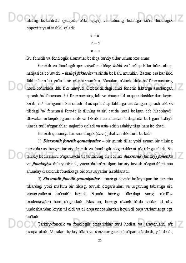 tilning   ko'tarilishi   (yuqori,   o'rta,   quyi)   va   labning   holatiga   ko'ra   fonologik
oppozitsiyani tashkil qiladi:
i – u 
e – o' 
a – o
Bu fonetik va fonologik alomatlar boshqa turkiy tillar uchun xos emas. 
Fonetik va fonologik qonuniyatlar tildagi   ichki   va boshqa tillar  bilan aloqa
natijasida bo'luvchi –  tashqi faktorlar  ta'sirida bo'lishi mumkin. Ba'zan esa har ikki
faktor ham bir yo'la ta'sir qilishi mumkin. Masalan, o'zbek tilida /o/ fonemasining
hosil bo'lishida ikki fikr mavjud. O'zbek tilidagi ichki fonetik faktorga asoslangan
qarash   /o/   fonemasi   /a/   fonemasining   lab   va   chuqur   til   orqa   undoshlaridan   keyin
kelib,   /o/   -lashgani ni   ko'rsatadi.   Boshqa   tashqi   faktorga   asoslangan   qarash   o'zbek
tilidagi   /o/   fonemasi   fors-tojik   tilining   ta'siri   ostida   hosil   bo'lgan   deb   hisoblaydi.
Shevalar   orfoepik,   grammatik   va   leksik   normalardan   tashqarida   bo'l-gani   tufayli
ularda turli o'zgarishlar saqlanib qoladi va asta-sekin adabiy tilga ham ko'chadi. 
Fonetik qonuniyatlar xronologik (davr) jihatdan ikki turli bo'ladi: 
1)   Diaxronik fonetik qonuniyatlar   – bir guruh tillar yoki  aynan bir  tilning
tarixida ruy bergan tarixiy-fonetik va fonologik o'zgarishlarni o'z ichiga oladi. Bu
tarixiy hodisalarni o'rganuvchi til tarixining bir bo'limi  diaxronik  (tarixiy)  fonetika
va   fonologiya   deb   yuritiladi,   yuqorida   ko'rsatilgan   tarixiy   tovush   o'zgarish lari   ana
shunday diaxronik fonetikaga oid xususiyatlar hisoblanadi.
2)   Sinxronik   fonetik  qonuniyatlar   –  hozirgi   davr da   bo'layotgan   bir   qancha
tillardagi   yoki   ma'lum   bir   tildagi   tovush   o'zgarishlari   va   urg'uning   tabiatiga   oid
xusu siyatlarni   ko'rsatib   beradi.   Bunda   hozirgi   tillardagi   yangi   talaffuz
tendensiyalari   ham   o'rganiladi.   Masalan,   hozirgi   o'zbek   tilida   unlilar   til   oldi
undoshlaridan keyin til oldi va til orqa undoshlardan keyin til orqa variantlarga ega
bo'ladi. 
Tarixiy-fonetik   va   fonologik   o'zgarishlar   turli   hodisa   va   jarayonlarni   o'z
ichiga oladi. Masalan, turkiy tillari va shevalariga xos bo'lgan o-lashish, y-lashish,
20 
