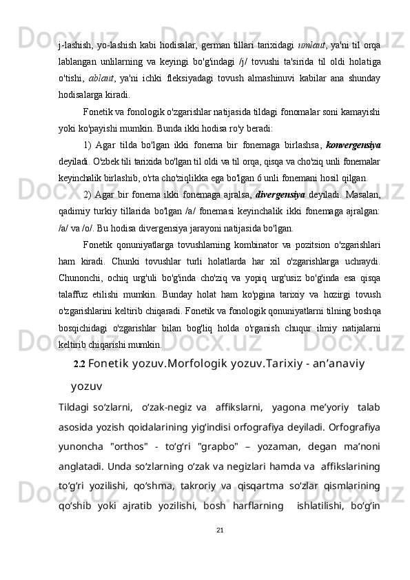 j-lashish,  yo-lashish  kabi hodisalar, german tillari tarixidagi   umlaut , ya'ni  til orqa
lablangan   unlilarning   va   keyingi   bo'g'indagi   /j/   tovushi   ta'sirida   til   oldi   hola tiga
o'tishi,   ablaut ,   ya'ni   ichki   fleksiyadagi   tovush   almashinuvi   kabilar   ana   shunday
hodisalarga kiradi. 
Fonetik va fonologik o'zgarishlar natijasida tildagi fonomalar soni kamayishi
yoki ko'payishi mumkin. Bunda ikki hodisa ro'y beradi:
1)   Agar   tilda   bo'lgan   ikki   fonema   bir   fonemaga   birlashsa ,   konvergensiya
deyiladi. O'zbek tili tarixida bo'lgan til oldi va til orqa, qisqa va cho'ziq unli fonemalar
keyinchalik  birlashib, o'rta cho'ziqlikka ega bo'lgan 6 unli fonemani hosil qilgan. 
2)   Agar   bir   fonema   ikki   fonemaga   ajralsa,   divergensiya   deyiladi.  Masalan,
qadimiy   turkiy   tillarida   bo'lgan   /a/   fonemasi   keyinchalik   ikki   fonemaga   ajralgan:
/a/ va /o/. Bu hodisa divergensiya jarayoni natijasida bo'lgan. 
Fonetik   qonuniyatlarga   tovushlarning   kombinator   va   pozitsion   o'zgarishlari
ham   kiradi.   Chunki   tovushlar   turli   holatlarda   har   xil   o'zgarishlarga   uchraydi.
Chunonchi,   ochiq   urg'uli   bo'g'inda   cho'ziq   va   yopiq   urg'usiz   bo'g'inda   esa   qisqa
talaffuz   etilishi   mumkin.   Bunday   holat   ham   ko'p gina   tarixiy   va   hozirgi   tovush
o'zgarishlarini keltirib chiqa radi. Fonetik va fonologik qonuniyatlarni tilning bosh qa
bosqichidagi   o'zgarishlar   bilan   bog'liq   holda   o'rga nish   chuqur   ilmiy   natijalarni
keltirib chiqarishi mumkin. 
  2.2  Fonet ik  y ozuv .Morfologik  y ozuv .Tarixiy  - an’anav iy   
y ozuv
Tildagi   so‘zlarni,     o‘zak-negiz   va     affikslarni,     yagona   me’yoriy     talab
asosida yozish qoidalarining yig‘indisi orfografiya deyiladi. Orfografiya
yunoncha   "orthos"   -   to‘g‘ri   "grapbo"   –   yozaman,   degan   ma’noni
anglatadi.   Unda  so‘zlarning o‘zak  va  negizlari  hamda  va     affikslarining
to‘g‘ri   yozilishi,   qo‘shma,   takroriy   va   qisqartma   so‘zlar   qismlarining
qo‘shib   yoki   ajratib   yozilishi,   bosh   harflarning     ishlatilishi,   bo‘g‘in
21 
