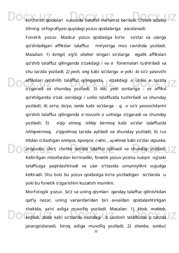 ko‘chirish qoidalari   xususida batafsil ma’lumot beriladi. O‘zbek adabiy
tilining  orfografiyasi quyidagi yozuv qoidalariga   asoslanadi:
Fonet ik   y ozuv .   Mazkur   yozuv   qoidasiga   ko‘ra     so‘zlar   va   ularga
qo‘shiladigan   affikslar   talaffuz     me’yoriga   mos   ravishda   yoziladi.
Masalan:   1)   ko‘ngil,   o‘g‘il,   shahar   singari   so‘zlarga     egalik   affikslari
qo‘shib   talaffuz   qilinganda   o‘zakdagi   i   va   a     fonemalari   tushiriladi   va
shu tarzda yoziladi;  2 ) yosh, ong   kabi so‘zlarga   -a   yoki   -la   so‘z yasovchi
affikslari   qo‘shilib   talaffuz   qilinganda,     o‘zakdagi   o   unlisi   a   tarzda
o‘zgaradi   va   shunday   yoziladi;   3)   ikki,   yetti   sonlariga   -   ov   affiksi
qo‘shilganda   o‘zak   oxiridagi   i   unlisi   talaffuzda   tushiriladi   va   shunday
yoziladi;   4)   so‘ra,   bo‘ya,   tanla   kabi   so‘zlarga   -   q,   -v   so‘z   yasovchilarini
qo‘shib   talaffuz   qilinganda   a   tovushi   o   unlisiga   o‘zgaradi   va   shunday
yoziladi;   5)     o‘qiy   olmoq,   ishlay   bermoq   kabi   so‘zlar   talaffuzda
ishlayvermoq,     o‘qiyolmoq   tarzda   aytiladi   va   shunday   yoziladi;   6)   rus
tilidan o‘zlashgan  отпуск ,  пропуск ,  счёт ,  ,  щчётка  kabi so‘zlar  otpuska,
propuska,   cho‘t,   cho‘tka   tarzida   talaffuz   qilinadi   va   shunday   yoziladi.
Keltirilgan misollardan ko‘rinadiki, fonetik yozuv yozma nutqni   og‘zaki
talaffuzga   yaqinlashtiradi   va   ular   o‘rtasida   umumiylikni   vujudga
keltiradi.   Shu   bois   bu   yozuv   qoidasiga   ko‘ra   yoziladigan     so‘zlarda     u
yoki bu fonetik o‘zgarishini kuzatish mumkin.
Morfologik  y ozuv . So‘z va uning qismlari   qanday talaffuz qilinishidan
qat’iy   nazar,   uning   variantlaridan   biri   avvaldan   qoidalashtirilgan
shaklda,   ya’ni   asliga   muvofiq   yoziladi.   Masalan:   1)   kitob,   maktab,
ko‘plab,   talab   kabi   so‘zlarda   oxiridagi     b   undosh   talaffuzda   p   tarzda
jarangsizlanadi,   biroq   asliga   muvofiq   yoziladi;   2)   shanba,   sunbul,
22 