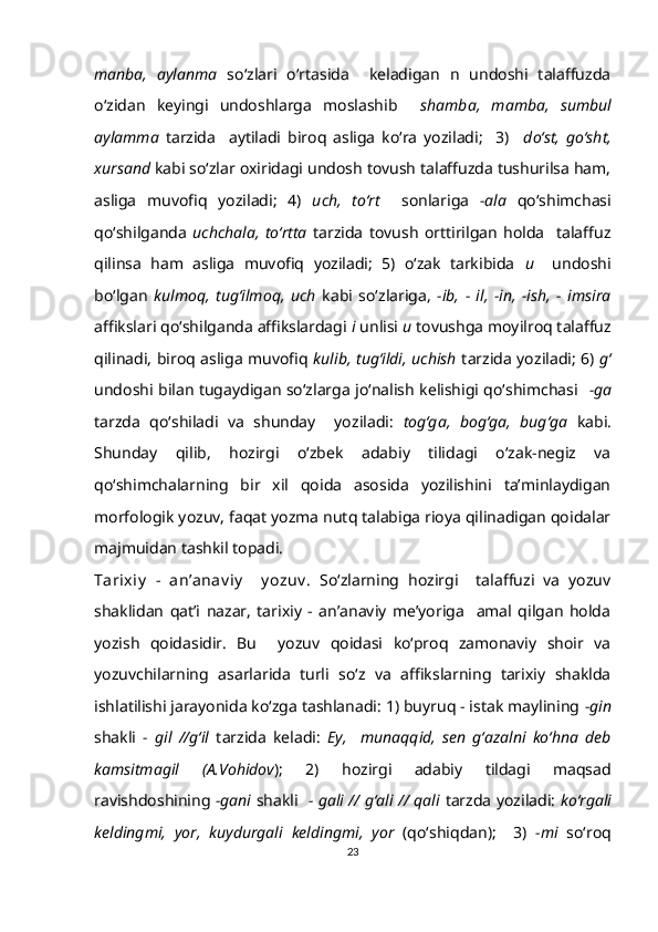 manba,   aylanma   so‘zlari   o‘rtasida     keladigan   n   undoshi   talaffuzda
o‘zidan   keyingi   undoshlarga   moslashib     shamba,   mamba,   sumbul
aylamma   tarzida     aytiladi   biroq   asliga   ko‘ra   yoziladi;     3)     do‘st,   go‘sht,
xursand  kabi so‘zlar oxiridagi undosh tovush talaffuzda tushurilsa ham,
asliga   muvofiq   yoziladi;   4)   uch,   to‘rt     sonlariga   -ala   qo‘shimchasi
qo‘shilganda   uchchala,   to‘rtta   tarzida   tovush   orttirilgan   holda     talaffuz
qilinsa   ham   asliga   muvofiq   yoziladi;   5)   o‘zak   tarkibida   u     undoshi
bo‘lgan   kulmoq,   tug‘ilmoq,   uch   kabi   so‘zlariga,   -ib,   -   il,   -in,   -ish,   -   imsira
affikslari qo‘shilganda affikslardagi  i  unlisi  u  tovushga moyilroq talaffuz
qilinadi, biroq asliga muvofiq   kulib, tug‘ildi, uchish   tarzida yoziladi; 6)   g‘
undoshi bilan tugaydigan so‘zlarga jo‘nalish kelishigi qo‘shimchasi    -ga
tarzda   qo‘shiladi   va   shunday     yoziladi:   tog‘ga,   bog‘ga,   bug‘ga   kabi.
Shunday   qilib,   hozirgi   o‘zbek   adabiy   tilidagi   o‘zak-negiz   va
qo‘shimchalarning   bir   xil   qoida   asosida   yozilishini   ta’minlaydigan
morfologik yozuv, faqat yozma nutq talabiga rioya qilinadigan qoidalar
majmuidan tashkil topadi.
Tarixiy   -   an’anav iy     y ozuv .   So‘zlarning   hozirgi     talaffuzi   va   yozuv
shaklidan   qat’i   nazar,   tarixiy   -   an’anaviy   me’yoriga     amal   qilgan   holda
yozish   qoidasidir.   Bu     yozuv   qoidasi   ko‘proq   zamonaviy   shoir   va
yozuvchilarning   asarlarida   turli   so‘z   va   affikslarning   tarixiy   shaklda
ishlatilishi jarayonida ko‘zga tashlanadi: 1) buyruq - istak maylining  -gin
shakli   -   gil   //g‘il   tarzida   keladi:   Ey,     munaqqid,   sen   g‘azalni   ko‘hna   deb
kamsitmagil   (A.Vohidov );   2)   hozirgi   adabiy   tildagi   maqsad
ravishdoshining   -gani   shakli    - gali // g‘ali // qali   tarzda yoziladi:   ko‘rgali
keldingmi,   yor,   kuydurgali   keldingmi,   yor   (qo‘shiqdan);     3)   -mi   so‘roq
23 