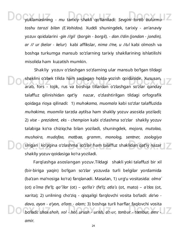 yuklamasining   -   mu   tarixiy   shakli   qo‘llaniladi:   Sevgini   tortib   bulurmu
toshu   tarozi   bilan   (E.Vohidov).   Xuddi   shuningdek,   tarixiy   -   an’anaviy
yozuv qoidalarini   -gin //gil    ( borgin - borgil), - dan //din (jondan - jondin),
ar   //   ur   (kelar   -   kelur )     kabi   affikslar,   nima   //ne,   u   //ul   kabi   olmosh   va
boshqa   turkumga   mansub   so‘zlarning   tarixiy   shakllarining   ishlatilishi
misolida ham  kuzatish mumkin.
              Shak liy    y ozuv   o‘zlashgan so‘zlarning ular mansub bo‘lgan tildagi
shaklini   o‘zbek   tilida   ham   saqlagan   holda   yozish   qoidasidir.   Xususan,
arab,   fors   -   tojik,   rus   va   boshqa   tillardan   o‘zlashgan   so‘zlar   qanday
talaffuz   qilinishidan   qat’iy     nazar,   o‘zlashtirilgan   tildagi   orfografik
qoidaga rioya qilinadi:   1)   muhokama, muomala   kabi so‘zlar talaffuzida
muhokima,   muomila   tarzda   aytilsa   ham   shakliy   yozuv   asosida   yoziladi;
2)   vise   -   prezident,   eks   -   chempion   kabi   o‘zlashma   so‘zlar     shakliy   yozuv
talabiga   ko‘ra   chiziqcha   bilan   yoziladi,   shuningdek,   mojora,   mutolaa,
mushoira,   mudofaa,   matbaa,   gramm ,   monolog,   sentner,   zoologiya
singari     ko‘pgina   o‘zlashma   so‘zlar   ham   talaffuz   shaklidan   qat’iy   nazar
shakliy yozuv qoidasiga ko‘ra yoziladi.
            Farqlashga  asoslangan  y ozuv . Tildagi     shakli yoki talaffuzi bir xil
(bir-biriga   yaqin)   bo‘lgan   so‘zlar   yozuvda   turli   belgilar   yordamida
(ba’zan ma’nosiga ko‘ra) farqlanadi. Masalan, 1) urg‘u vositasida:   olma ΄
(ot)   o ΄ lma   (fe’l);   qo‘ ΄ llar   (ot)   –   qo‘lla ΄ r   (fe’l);   atla ΄ s   (ot,   mato)   –   a ΄ tlas   (ot,
xarita);   2)   unlining   cho‘ziq   -   qisqaligi   farqlovchi   vosita   bo‘ladi:   da’vo   -
davo, ayon - a’yon, a’lam - alam;   3) boshqa turli harflar faqlovchi vosita
bo‘ladi :  shox-shoh,   xol   -  hol,  urush   -  urish,   o‘r-ur,   tanbur   -   tambur,   amr   -
amir.
24 