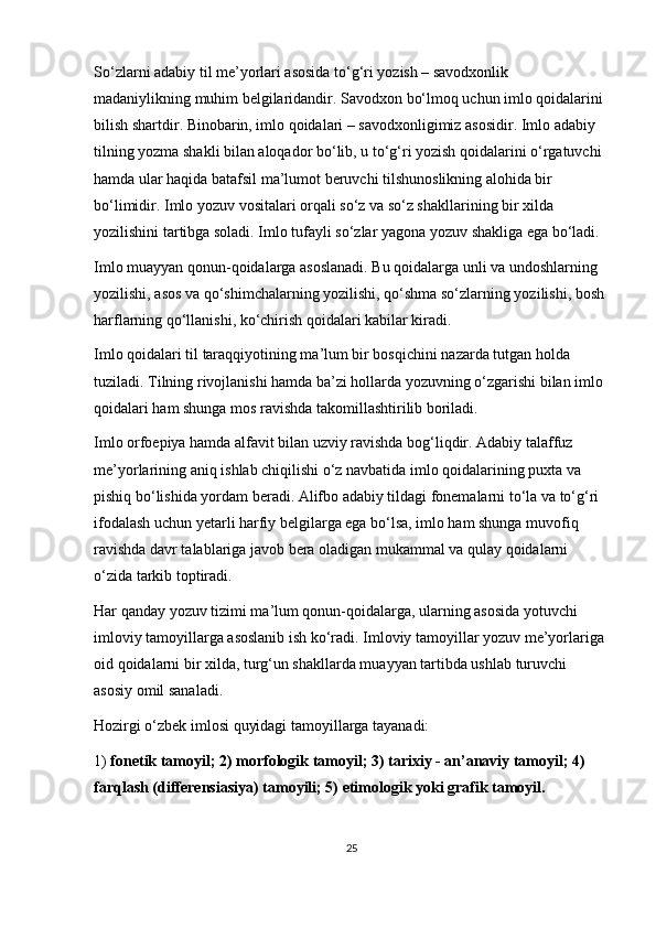 So‘zlarni adabiy til me’yorlari asosida to‘g‘ri yozish – savodxonlik 
madaniylikning muhim belgilaridandir. Savodxon bo‘lmoq uchun imlo qoidalarini 
bilish shartdir. Binobarin, imlo qoidalari – savodxonligimiz asosidir. Imlo adabiy 
tilning yozma shakli bilan aloqador bo‘lib, u to‘g‘ri yozish qoidalarini o‘rgatuvchi 
hamda ular haqida batafsil ma’lumot beruvchi tilshunoslikning alohida bir 
bo‘limidir. Imlo yozuv vositalari orqali so‘z va so‘z shakllarining bir xilda 
yozilishini tartibga soladi. Imlo tufayli so‘zlar yagona yozuv shakliga ega bo‘ladi.
Imlo muayyan qonun-qoidalarga asoslanadi. Bu qoidalarga unli va undoshlarning 
yozilishi, asos va qo‘shimchalarning yozilishi, qo‘shma so‘zlarning yozilishi, bosh 
harflarning qo‘llanishi, ko‘chirish qoidalari kabilar kiradi.
Imlo qoidalari til taraqqiyotining ma’lum bir bosqichini nazarda tutgan holda 
tuziladi. Tilning rivojlanishi hamda ba’zi hollarda yozuvning o‘zgarishi bilan imlo 
qoidalari ham shunga mos ravishda takomillashtirilib boriladi.
Imlo orfoepiya hamda alfavit bilan uzviy ravishda bog‘liqdir. Adabiy talaffuz 
me’yorlarining aniq ishlab chiqilishi o‘z navbatida imlo qoidalarining puxta va 
pishiq bo‘lishida yordam beradi. Alifbo adabiy tildagi fonemalarni to‘la va to‘g‘ri 
ifodalash uchun yetarli harfiy belgilarga ega bo‘lsa, imlo ham shunga muvofiq 
ravishda davr talablariga javob bera oladigan mukammal va qulay qoidalarni 
o‘zida tarkib toptiradi.
Har qanday yozuv tizimi ma’lum qonun-qoidalarga, ularning asosida yotuvchi 
imloviy tamoyillarga asoslanib ish ko‘radi. Imloviy tamoyillar yozuv me’yorlariga 
oid qoidalarni bir xilda, turg‘un shakllarda muayyan tartibda ushlab turuvchi 
asosiy omil sanaladi.
Hozirgi o‘zbek imlosi quyidagi tamoyillarga tayanadi:
1)   fonetik tamoyil; 2) morfologik tamoyil; 3) tarixiy - an’anaviy tamoyil; 4) 
farqlash (differensiasiya) tamoyili; 5) etimologik yoki grafik tamoyil.
25 