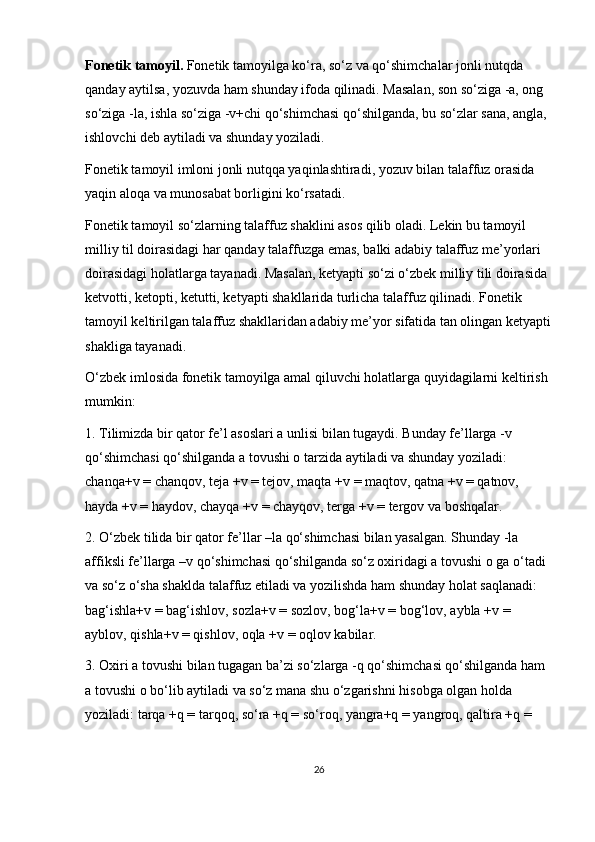 Fonetik tamoyil.   Fonetik tamoyilga ko‘ra, so‘z va qo‘shimchalar jonli nutqda 
qanday aytilsa, yozuvda ham shunday ifoda qilinadi. Masalan, son so‘ziga -a, ong 
so‘ziga -la, ishla so‘ziga -v+chi qo‘shimchasi qo‘shilganda, bu so‘zlar sana, angla, 
ishlovchi deb aytiladi va shunday yoziladi.
Fonetik tamoyil imloni jonli nutqqa yaqinlashtiradi, yozuv bilan talaffuz orasida 
yaqin aloqa va munosabat borligini ko‘rsatadi.
Fonetik tamoyil so‘zlarning talaffuz shaklini asos qilib oladi. Lekin bu tamoyil 
milliy til doirasidagi har qanday talaffuzga emas, balki adabiy talaffuz me’yorlari 
doirasidagi holatlarga tayanadi. Masalan, ketyapti so‘zi o‘zbek milliy tili doirasida 
ketvotti, ketopti, ketutti, ketyapti shakllarida turlicha talaffuz qilinadi. Fonetik 
tamoyil keltirilgan talaffuz shakllaridan adabiy me’yor sifatida tan olingan ketyapti
shakliga tayanadi.
O‘zbek imlosida fonetik tamoyilga amal qiluvchi holatlarga quyidagilarni keltirish 
mumkin:
1. Tilimizda bir qator fe’l asoslari a unlisi bilan tugaydi. Bunday fe’llarga -v 
qo‘shimchasi qo‘shilganda a tovushi o tarzida aytiladi va shunday yoziladi: 
chanqa+v = chanqov, teja +v = tejov, maqta +v = maqtov, qatna +v = qatnov, 
hayda +v = haydov, chayqa +v = chayqov, terga +v = tergov va boshqalar.
2. O‘zbek tilida bir qator fe’llar –la qo‘shimchasi bilan yasalgan. Shunday -la 
affiksli fe’llarga –v qo‘shimchasi qo‘shilganda so‘z oxiridagi a tovushi o ga o‘tadi 
va so‘z o‘sha shaklda talaffuz etiladi va yozilishda ham shunday holat saqlanadi: 
bag‘ishla+v = bag‘ishlov, sozla+v = sozlov, bog‘la+v = bog‘lov, aybla +v = 
ayblov, qishla+v = qishlov, oqla +v = oqlov kabilar.
3. Oxiri a tovushi bilan tugagan ba’zi so‘zlarga -q qo‘shimchasi qo‘shilganda ham 
a tovushi o bo‘lib aytiladi va so‘z mana shu o‘zgarishni hisobga olgan holda 
yoziladi: tarqa +q = tarqoq, so‘ra +q = so‘roq, yangra+q = yangroq, qaltira +q = 
26 