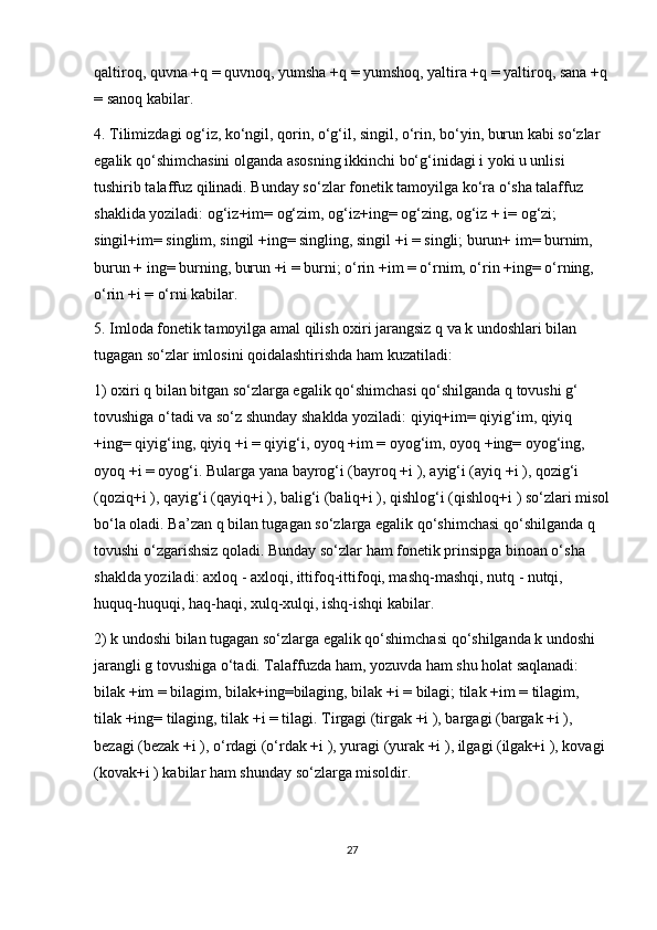 qaltiroq, quvna +q = quvnoq, yumsha +q = yumshoq, yaltira +q = yaltiroq, sana +q
= sanoq kabilar.
4. Tilimizdagi og‘iz, ko‘ngil, qorin, o‘g‘il, singil, o‘rin, bo‘yin, burun kabi so‘zlar 
egalik qo‘shimchasini olganda asosning ikkinchi bo‘g‘inidagi i yoki u unlisi 
tushirib talaffuz qilinadi. Bunday so‘zlar fonetik tamoyilga ko‘ra o‘sha talaffuz 
shaklida yoziladi: og‘iz+im= og‘zim, og‘iz+ing= og‘zing, og‘iz + i= og‘zi; 
singil+im= singlim, singil +ing= singling, singil +i = singli; burun+ im= burnim, 
burun + ing= burning, burun +i = burni; o‘rin +im = o‘rnim, o‘rin +ing= o‘rning, 
o‘rin +i = o‘rni kabilar.
5. Imloda fonetik tamoyilga amal qilish oxiri jarangsiz q va k undoshlari bilan 
tugagan so‘zlar imlosini qoidalashtirishda ham kuzatiladi:
1) oxiri q bilan bitgan so‘zlarga egalik qo‘shimchasi qo‘shilganda q tovushi g‘ 
tovushiga o‘tadi va so‘z shunday shaklda yoziladi: qiyiq+im= qiyig‘im, qiyiq 
+ing= qiyig‘ing, qiyiq +i = qiyig‘i, oyoq +im = oyog‘im, oyoq +ing= oyog‘ing, 
oyoq +i = oyog‘i. Bularga yana bayrog‘i (bayroq +i ), ayig‘i (ayiq +i ), qozig‘i 
(qoziq+i ), qayig‘i (qayiq+i ), balig‘i (baliq+i ), qishlog‘i (qishloq+i ) so‘zlari misol
bo‘la oladi. Ba’zan q bilan tugagan so‘zlarga egalik qo‘shimchasi qo‘shilganda q 
tovushi o‘zgarishsiz qoladi. Bunday so‘zlar ham fonetik prinsipga binoan o‘sha 
shaklda yoziladi: axloq - axloqi, ittifoq-ittifoqi, mashq-mashqi, nutq - nutqi, 
huquq-huquqi, haq-haqi, xulq-xulqi, ishq-ishqi kabilar.
2) k undoshi bilan tugagan so‘zlarga egalik qo‘shimchasi qo‘shilganda k undoshi 
jarangli g tovushiga o‘tadi. Talaffuzda ham, yozuvda ham shu holat saqlanadi: 
bilak +im = bilagim, bilak+ing=bilaging, bilak +i = bilagi; tilak +im = tilagim, 
tilak +ing= tilaging, tilak +i = tilagi. Tirgagi (tirgak +i ), bargagi (bargak +i ), 
bezagi (bezak +i ), o‘rdagi (o‘rdak +i ), yuragi (yurak +i ), ilgagi (ilgak+i ), kovagi 
(kovak+i ) kabilar ham shunday so‘zlarga misoldir.
27 