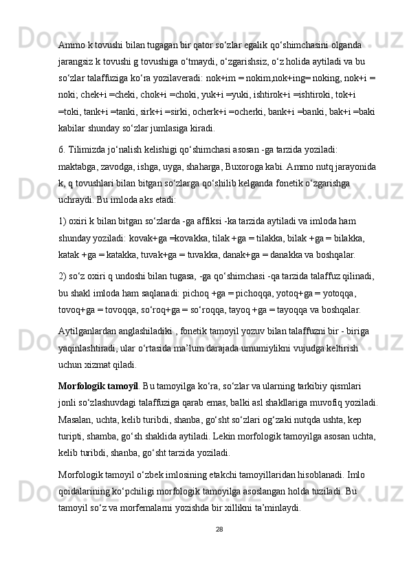 Ammo k tovushi bilan tugagan bir qator so‘zlar egalik qo‘shimchasini olganda 
jarangsiz k tovushi g tovushiga o‘tmaydi, o‘zgarishsiz, o‘z holida aytiladi va bu 
so‘zlar talaffuziga ko‘ra yozilaveradi: nok+im = nokim,nok+ing= noking, nok+i = 
noki; chek+i =cheki, chok+i =choki, yuk+i =yuki, ishtirok+i =ishtiroki, tok+i 
=toki, tank+i =tanki, sirk+i =sirki, ocherk+i =ocherki, bank+i =banki, bak+i =baki 
kabilar shunday so‘zlar jumlasiga kiradi.
6. Tilimizda jo‘nalish kelishigi qo‘shimchasi asosan -ga tarzida yoziladi: 
maktabga, zavodga, ishga, uyga, shaharga, Buxoroga kabi. Ammo nutq jarayonida 
k, q tovushlari bilan bitgan so‘zlarga qo‘shilib kelganda fonetik o‘zgarishga 
uchraydi. Bu imloda aks etadi:
1) oxiri k bilan bitgan so‘zlarda -ga affiksi -ka tarzida aytiladi va imloda ham 
shunday yoziladi: kovak+ga =kovakka, tilak +ga = tilakka, bilak +ga = bilakka, 
katak +ga = katakka, tuvak+ga = tuvakka, danak+ga = danakka va boshqalar.
2) so‘z oxiri q undoshi bilan tugasa, -ga qo‘shimchasi -qa tarzida talaffuz qilinadi, 
bu shakl imloda ham saqlanadi: pichoq +ga = pichoqqa, yotoq+ga = yotoqqa, 
tovoq+ga = tovoqqa, so‘roq+ga = so‘roqqa, tayoq +ga = tayoqqa va boshqalar.
Aytilganlardan anglashiladiki , fonetik tamoyil yozuv bilan talaffuzni bir - biriga 
yaqinlashtiradi, ular o‘rtasida ma’lum darajada umumiylikni vujudga keltirish 
uchun xizmat qiladi.
Morfologik tamoyil . Bu tamoyilga ko‘ra, so‘zlar va ularning tarkibiy qismlari 
jonli so‘zlashuvdagi talaffuziga qarab emas, balki asl shakllariga muvofiq yoziladi.
Masalan, uchta, kelib turibdi, shanba, go‘sht so‘zlari og‘zaki nutqda ushta, kep 
turipti, shamba, go‘sh shaklida aytiladi. Lekin morfologik tamoyilga asosan uchta, 
kelib turibdi, shanba, go‘sht tarzida yoziladi.
Morfologik tamoyil o‘zbek imlosining etakchi tamoyillaridan hisoblanadi. Imlo 
qoidalarining ko‘pchiligi morfologik tamoyilga asoslangan holda tuziladi. Bu 
tamoyil so‘z va morfemalarni yozishda bir xillikni ta’minlaydi.
28 