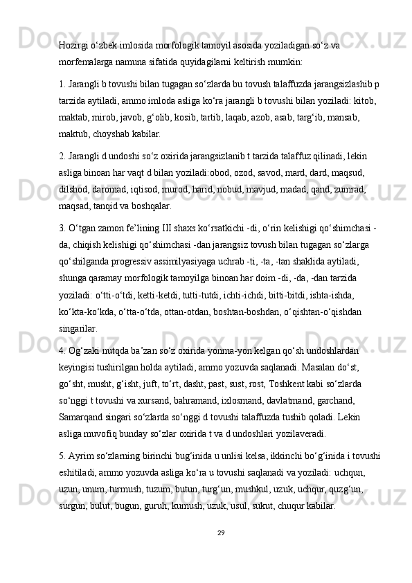 Hozirgi o‘zbek imlosida morfologik tamoyil asosida yoziladigan so‘z va 
morfemalarga namuna sifatida quyidagilarni keltirish mumkin:
1. Jarangli b tovushi bilan tugagan so‘zlarda bu tovush talaffuzda jarangsizlashib p 
tarzida aytiladi, ammo imloda asliga ko‘ra jarangli b tovushi bilan yoziladi: kitob, 
maktab, mirob, javob, g‘olib, kosib, tartib, laqab, azob, asab, targ‘ib, mansab, 
maktub, choyshab kabilar.
2. Jarangli d undoshi so‘z oxirida jarangsizlanib t tarzida talaffuz qilinadi, lekin 
asliga binoan har vaqt d bilan yoziladi:obod, ozod, savod, mard, dard, maqsud, 
dilshod, daromad, iqtisod, murod, harid, nobud, mavjud, madad, qand, zumrad, 
maqsad, tanqid va boshqalar.
3. O‘tgan zamon fe’lining III shaxs ko‘rsatkichi -di, o‘rin kelishigi qo‘shimchasi -
da, chiqish kelishigi qo‘shimchasi -dan jarangsiz tovush bilan tugagan so‘zlarga 
qo‘shilganda progressiv assimilyasiyaga uchrab -ti, -ta, -tan shaklida aytiladi, 
shunga qaramay morfologik tamoyilga binoan har doim -di, -da, -dan tarzida 
yoziladi: o‘tti-o‘tdi, ketti-ketdi, tutti-tutdi, ichti-ichdi, bitti-bitdi, ishta-ishda, 
ko‘kta-ko‘kda, o‘tta-o‘tda, ottan-otdan, boshtan-boshdan, o‘qishtan-o‘qishdan 
singarilar.
4. Og‘zaki nutqda ba’zan so‘z oxirida yonma-yon kelgan qo‘sh undoshlardan 
keyingisi tushirilgan holda aytiladi, ammo yozuvda saqlanadi. Masalan do‘st, 
go‘sht, musht, g‘isht, juft, to‘rt, dasht, past, sust, rost, Toshkent kabi so‘zlarda 
so‘nggi t tovushi va xursand, bahramand, ixlosmand, davlatmand, garchand, 
Samarqand singari so‘zlarda so‘nggi d tovushi talaffuzda tushib qoladi. Lekin 
asliga muvofiq bunday so‘zlar oxirida t va d undoshlari yozilaveradi.
5. Ayrim so‘zlarning birinchi bug‘inida u unlisi kelsa, ikkinchi bo‘g‘inida i tovushi
eshitiladi, ammo yozuvda asliga ko‘ra u tovushi saqlanadi va yoziladi: uchqun, 
uzun, unum, turmush, tuzum, butun, turg‘un, mushkul, uzuk, uchqur, quzg‘un, 
surgun, bulut, bugun, guruh, kumush, uzuk, usul, sukut, chuqur kabilar.
29 