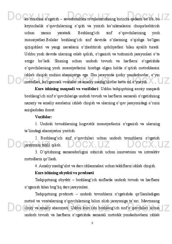 ko‘rinishini o‘rgatish – savodxonlikni rivojlantirishning birinchi qadami bo‘lib, bu
keyinchalik   o‘quvchilarning   o‘qish   va   yozish   ko‘nikmalarini   chuqurlashtirish
uchun   zamin   yaratadi.   Boshlang‘ich   sinf   o‘quvchilarining   yosh
xususiyatlari.Bolalar   boshlang‘ich   sinf   davrida   o‘zlarining   o‘qishga   bo‘lgan
qiziqishlari   va   yangi   narsalarni   o‘zlashtirish   qobiliyatlari   bilan   ajralib   turadi.
Ushbu   yosh   davrda   ularning   eslab   qolish,   o‘rganish   va   tushunish   jarayonlari   o‘ta
sezgir   bo‘ladi.   Shuning   uchun   undosh   tovush   va   harflarni   o‘rgatishda
o‘quvchilarning   yosh   xususiyatlarini   hisobga   olgan   holda   o‘qitish   metodikasini
ishlab   chiqish   muhim   ahamiyatga   ega.   Shu   jarayonda   ijodiy   yondashuvlar,   o‘yin
metodlari, ko‘rgazmali vositalar va amaliy mashg‘ulotlar katta rol o‘ynaydi.
Kurs   ishining   maqsadi   va   vazifalari .  Ushbu   tadqiqotning   asosiy   maqsadi
boshlang‘ich sinf o‘quvchilariga undosh tovush va harflarni samarali o‘rgatishning
nazariy va amaliy asoslarini  ishlab chiqish va ularning o‘quv jarayonidagi o‘rnini
aniqlashdan iborat.
Vazifalar:
1.   Undosh   tovushlarning   lingvistik   xususiyatlarini   o‘rganish   va   ularning
ta limdagi ahamiyatini yoritish.ʼ
2.   Boshlang‘ich   sinf   o‘quvchilari   uchun   undosh   tovushlarni   o‘rgatish
jarayonini tahlil qilish.
3.   O‘qitishning   samaradorligini   oshirish   uchun   innovatsion   va   interaktiv
metodlarni qo‘llash.
4. Amaliy mashg‘ulot va dars ishlanmalari uchun takliflarni ishlab chiqish.
Kurs ishining obyekti va predmeti
Tadqiqotning   obyekti   –   boshlang‘ich   sinflarda   undosh   tovush   va   harflarni
o‘rganish bilan bog‘liq dars jarayonlari.
Tadqiqotning   predmeti   –   undosh   tovushlarni   o‘rgatishda   qo‘llaniladigan
metod   va   vositalarning   o‘quvchilarning   bilim   olish   jarayoniga   ta’siri.   Mavzuning
ilmiy   va   amaliy   ahamiyati.   Ushbu   kurs   ishi   boshlang‘ich   sinf   o‘quvchilari   uchun
undosh   tovush   va   harflarni   o‘rgatishda   samarali   metodik   yondashuvlarni   ishlab
3 